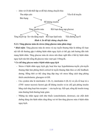 - John và CS đã thiết lập sơ đồ hội chứng chuyển hóa: 
Thu nhận calo Yếu tố di truyền 
Béo bụng 
Đề kháng insulin 
Tăng insulin máu Rối loạn dung nạp glucose 
Tăng huyết áp Xơ vữa động mạch Rối loạn lipid máu Tiểu đường typ II 
Hình 4. Sơ đồ hội chứng chuyển hóa 
5.2.3. Tăng glucose máu do stress (tăng glucose máu phản ứng) 
* Khái niệm: Tăng glucose máu do stress và suy tuyến thượng thận là những rối loạn 
nội tiết rất thường gặp ở những bệnh nhân nguy kịch có thể gây ảnh hưởng đến tính 
mạng bệnh nhân. Tăng glucose máu do stress nên được nghĩ đến ở bất kỳ bệnh nhân 
nguy kịch nào khi nồng độ glucose máu vượt quá 110mg/dL. 
* Cơ chế tăng glucose máu ở bệnh nhân nguy kịch 
- Stress ở bệnh nhân nguy kịch gây hoạt hóa trục hypothalamus-tuyến yên-tuyến 
thượng thận làm phóng thích cortisol từ tuyến thượng thận theo cơ chế feedback 
dương. Đồng thời cơ thể cũng tăng đáp ứng với stress bằng cách tăng phóng 
thích catecholamin, glucagon và GH. 
- Các cytokin như là interleukin 1 (IL-1), interleukin 6 (IL-6) và yếu tố hoại tử u 
(TNF: tumor necrosis factor) gây đề kháng insulin và ức chế giải phóng insulin 
bằng cách tăng hoạt hóa receptor  của tuyến tụy. Kết quả, nồng độ insulin trong 
máu thường bình thường hoặc giảm. 
- Những tác nhân ngoại sinh như thuốc (catecholamin, dextrose), các chất dinh 
dưỡng dùng cho bệnh nhân cũng đóng vai trò làm tăng glucose máu ở bệnh nhân 
nguy kịch. 
118 
 
