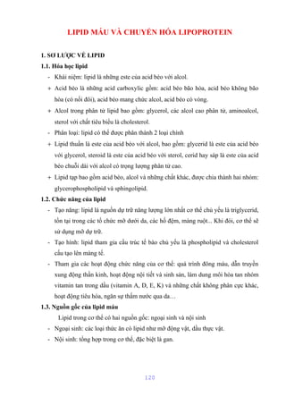 LIPID MÁU VÀ CHUYỂN HÓA LIPOPROTEIN 
1. SƠ LƯỢC VỀ LIPID 
1.1. Hóa học lipid 
- Khái niệm: lipid là những este của acid béo với alcol. 
+ Acid béo là những acid carboxylic gồm: acid béo bão hòa, acid béo không bão 
hòa (có nối đôi), acid béo mang chức alcol, acid béo có vòng. 
+ Alcol trong phân tử lipid bao gồm: glycerol, các alcol cao phân tử, aminoalcol, 
sterol với chất tiêu biểu là cholesterol. 
- Phân loại: lipid có thể được phân thành 2 loại chính 
+ Lipid thuần là este của acid béo với alcol, bao gồm: glycerid là este của acid béo 
với glycerol, steroid là este của acid béo với sterol, cerid hay sáp là este của acid 
béo chuỗi dài với alcol có trọng lượng phân tử cao. 
+ Lipid tạp bao gồm acid béo, alcol và những chất khác, được chia thành hai nhóm: 
glycerophospholipid và sphingolipid. 
1.2. Chức năng của lipid 
- Tạo năng: lipid là nguồn dự trữ năng lượng lớn nhất cơ thể chủ yếu là triglycerid, 
tồn tại trong các tổ chức mỡ dưới da, các hố đệm, màng ruột... Khi đói, cơ thể sẽ 
sử dụng mỡ dự trữ. 
- Tạo hình: lipid tham gia cấu trúc tế bào chủ yếu là phospholipid và cholesterol 
cấu tạo lên màng tế. 
- Tham gia các hoạt động chức năng của cơ thể: quá trình đông máu, dẫn truyền 
xung động thần kinh, hoạt động nội tiết và sinh sản, làm dung môi hòa tan nhóm 
vitamin tan trong dầu (vitamin A, D, E, K) và những chất không phân cực khác, 
hoạt động tiêu hóa, ngăn sự thấm nước qua da… 
1.3. Nguồn gốc của lipid máu 
Lipid trong cơ thể có hai nguồn gốc: ngoại sinh và nội sinh 
- Ngoại sinh: các loại thức ăn có lipid như mỡ động vật, dầu thực vật. 
- Nội sinh: tổng hợp trong cơ thể, đặc biệt là gan. 
120 
 