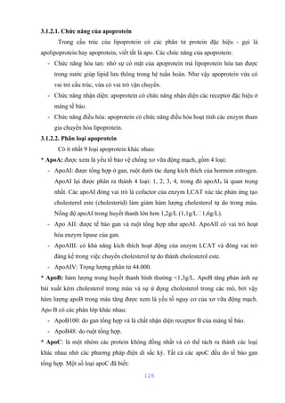 3.1.2.1. Chức năng của apoprotein 
Trong cấu trúc của lipoprotein có các phân tử protein đặc hiệu - gọi là 
apolipoprotein hay apoprotein, viết tắt là apo. Các chức năng của apoprotein: 
- Chức năng hòa tan: nhờ sự có mặt của apoprotein mà lipoprotein hòa tan được 
trong nước giúp lipid lưu thông trong hệ tuần hoàn. Như vậy apoprotein vừa có 
vai trò cấu trúc, vừa có vai trò vận chuyển. 
- Chức năng nhận diện: apoprotein có chức năng nhận diện các receptor đặc hiệu ở 
màng tế bào. 
- Chức năng điều hòa: apoprotein có chức năng điều hòa hoạt tính các enzym tham 
gia chuyển hóa lipoprotein. 
3.1.2.2. Phân loại apoprotein 
Có ít nhất 9 loại apoprotein khác nhau: 
* ApoA: được xem là yếu tố bảo vệ chống xơ vữa động mạch, gồm 4 loại: 
- ApoAI: được tổng hợp ở gan, ruột dưới tác dụng kích thích của hormon estrogen. 
ApoAI lại được phân ra thành 4 loại: 1, 2, 3, 4, trong đó apoAI4 là quan trọng 
nhất. Các apoAI đóng vai trò là cofactor của enzym LCAT xúc tác phản ứng tạo 
cholesterol este (cholesterid) làm giảm hàm lượng cholesterol tự do trong máu. 
Nồng độ apoAI trong huyết thanh lớn hơn 1,2g/L (1,1g/L1,6g/L). 
- Apo AII: được tế bào gan và ruột tổng hợp như apoAI. ApoAII có vai trò hoạt 
hóa enzym lipase của gan. 
- ApoAIII: có khả năng kích thích hoạt động của enzym LCAT và đóng vai trò 
đáng kể trong việc chuyển cholesterol tự do thành cholesterol este. 
- ApoAIV: Trọng lượng phân tử 44.000. 
* ApoB: hàm lượng trong huyết thanh bình thường <1,3g/L. ApoB tăng phản ánh sự 
bài xuất kém cholesterol trong máu và sự ứ đọng cholesterol trong các mô, bởi vậy 
hàm lượng apoB trong máu tăng được xem là yếu tố nguy cơ của xơ vữa động mạch. 
Apo B có các phân lớp khác nhau: 
- ApoB100: do gan tổng hợp và là chất nhận diện receptor B của màng tế bào. 
- ApoB48: do ruột tổng hợp. 
* ApoC: là một nhóm các protein không đồng nhất và có thể tách ra thành các loại 
khác nhau nhờ các phương pháp điện di sắc ký. Tất cả các apoC đều do tế bào gan 
tổng hợp. Một số loại apoC đã biết: 
126 
 