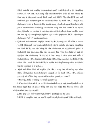 thành phần bề mặt có chứa phospholipid, apoC và cholesterol tự do của chúng 
nhờ PLTP và CETP. HDL cũng tiếp nhận cholesterol tự do dư thừa từ các đại 
thực bào, tế bào ngoài gan và thành mạch nhờ ABC1. Như vậy, HDL mới sinh 
được làm giàu thêm bởi apoC và cholesterol tự do trở thành HDL3. Trong HDL3, 
cholesterol tự do sẽ được este hóa nhờ tác dụng LCAT mà apoAI là cofactor chủ 
yếu. Cholesterol este thâm nhập sâu vào bên trong HDL làm cho HDL lúc này có 
dạng hình cầu với cấu trúc là một nhân giàu cholesterol este được bao bên ngoài 
bởi một lớp vỏ chứa phospholipid có cực và các apoprotein. HDL3 vận chuyển 
cholesterol “trở về” gan tạo acid mật. 
- Quá trình hình thành và số phận của HDL2: HDL3 cũng trao đổi với CM tàn dư 
và IDL bằng cách chuyển giao cholesterol este và nhận lại triglycerid của chúng 
trở thành HDL2. Do vậy nồng độ HDL-cholesterol sẽ bị giảm thứ phát khi 
triglycerid máu tăng cao, điều này cần được lưu ý khi biện luận kết quả xét 
nghiệm HDL-cholesterol. HDL2 bị dị hóa bằng 2 cách, cách thứ nhất là 
triglycerid của HDL2 bị enzym LPL hoặc HTGL thủy phân làm cho HDL2 trở lại 
thành HDL3, cách thứ hai là HDL2 bị loại bỏ khỏi huyết tương (chưa rõ nơi nào 
loại trừ chúng có lẽ là tại thận). 
- Quá trình hình thành và số phận của HDL1: trong một số trường hợp hiếm, 
HDL2 tiếp tục nhận thêm cholesterol và apoE để trở thành HDL1. HDL1 sẽ được 
gan hoặc các tế bào tổng hợp steroid thu nhận qua các receptor E. 
* Như vậy, HDL có những vai trò rất quan trọng: 
1. Chuyển cholesterol từ các tế bào dư thừa cholesterol hoặc thu nhặt cholesterol 
trên thành mạch đưa về gan để tổng hợp acid mật hoặc đưa đến các tế bào cần 
cholesterol để tổng hợp steroid. 
2. Phụ giúp việc chuyên chở triglycerid về gan hoặc các mô khác. 
3. HDL là kho phân phát các apoCII, apoE cho chylomicron và VLDL mới sinh. 
132 
 