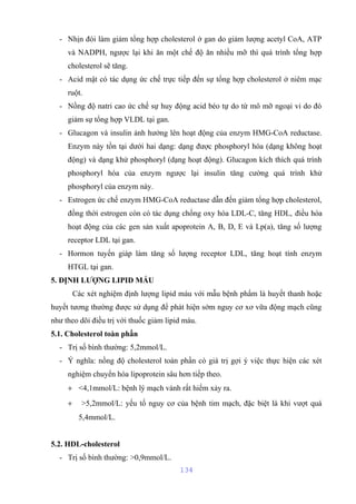 - Nhịn đói làm giảm tổng hợp cholesterol ở gan do giảm lượng acetyl CoA, ATP 
và NADPH, ngược lại khi ăn một chế độ ăn nhiều mỡ thì quá trình tổng hợp 
cholesterol sẽ tăng. 
- Acid mật có tác dụng ức chế trực tiếp đến sự tổng hợp cholesterol ở niêm mạc 
ruột. 
- Nồng độ natri cao ức chế sự huy động acid béo tự do từ mô mỡ ngoại vi do đó 
giảm sự tổng hợp VLDL tại gan. 
- Glucagon và insulin ảnh hưởng lên hoạt động của enzym HMG-CoA reductase. 
Enzym này tồn tại dưới hai dạng: dạng được phosphoryl hóa (dạng không hoạt 
động) và dạng khử phosphoryl (dạng hoạt động). Glucagon kích thích quá trình 
phosphoryl hóa của enzym ngược lại insulin tăng cường quá trình khử 
phosphoryl của enzym này. 
- Estrogen ức chế enzym HMG-CoA reductase dẫn đến giảm tổng hợp cholesterol, 
đồng thời estrogen còn có tác dụng chống oxy hóa LDL-C, tăng HDL, điều hòa 
hoạt động của các gen sản xuất apoprotein A, B, D, E và Lp(a), tăng số lượng 
receptor LDL tại gan. 
- Hormon tuyến giáp làm tăng số lượng receptor LDL, tăng hoạt tính enzym 
HTGL tại gan. 
5. ĐỊNH LƯỢNG LIPID MÁU 
Các xét nghiệm định lượng lipid máu với mẫu bệnh phẩm là huyết thanh hoặc 
huyết tương thường được sử dụng để phát hiện sớm nguy cơ xơ vữa động mạch cũng 
như theo dõi điều trị với thuốc giảm lipid máu. 
5.1. Cholesterol toàn phần 
- Trị số bình thường: 5,2mmol/L. 
- Ý nghĩa: nồng độ cholesterol toàn phần có giá trị gợi ý việc thực hiện các xét 
nghiệm chuyển hóa lipoprotein sâu hơn tiếp theo. 
+ <4,1mmol/L: bệnh lý mạch vành rất hiếm xảy ra. 
+ >5,2mmol/L: yếu tố nguy cơ của bệnh tim mạch, đặc biệt là khi vượt quá 
5,4mmol/L. 
5.2. HDL-cholesterol 
- Trị số bình thường: >0,9mmol/L. 
134 
 