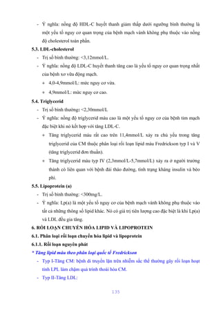 - Ý nghĩa: nồng độ HDL-C huyết thanh giảm thấp dưới ngưỡng bình thường là 
một yếu tố nguy cơ quan trọng của bệnh mạch vành không phụ thuộc vào nồng 
độ cholesterol toàn phần. 
5.3. LDL-cholesterol 
- Trị số bình thường: <3,12mmol/L. 
- Ý nghĩa: nồng độ LDL-C huyết thanh tăng cao là yếu tố nguy cơ quan trọng nhất 
của bệnh xơ vữa động mạch. 
+ 4,0-4,9mmol/L: mức nguy cơ vừa. 
+ 4,9mmol/L: mức nguy cơ cao. 
5.4. Triglycerid 
- Trị số bình thường: <2,30mmol/L 
- Ý nghĩa: nồng độ triglycerid máu cao là một yếu tố nguy cơ của bệnh tim mạch 
đặc biệt khi nó kết hợp với tăng LDL-C. 
+ Tăng triglycerid máu rất cao trên 11,4mmol/L xảy ra chủ yếu trong tăng 
triglycerid của CM thuộc phân loại rối loạn lipid máu Fredrickson typ I và V 
(tăng triglycerid đơn thuần). 
+ Tăng triglycerid máu typ IV (2,3mmol/L-5,7mmol/L) xảy ra ở người trưởng 
thành có liên quan với bệnh đái tháo đường, tình trạng kháng insulin và béo 
phì. 
5.5. Lipoprotein (a) 
- Trị số bình thường: <300mg/L. 
- Ý nghĩa: Lp(a) là một yếu tố nguy cơ của bệnh mạch vành không phụ thuộc vào 
tất cả những thông số lipid khác. Nó có giá trị tiên lượng cao đặc biệt là khi Lp(a) 
và LDL đều gia tăng. 
6. RỐI LOẠN CHUYỂN HÓA LIPID VÀ LIPOPROTEIN 
6.1. Phân loại rối loạn chuyển hóa lipid và lipoprotein 
6.1.1. Rối loạn nguyên phát 
* Tăng lipid máu theo phân loại quốc tế Fredrickson 
- Typ I-Tăng CM: bệnh di truyền lặn trên nhiễm sắc thể thường gây rối loạn hoạt 
tính LPL làm chậm quá trình thoái hóa CM. 
- Typ II-Tăng LDL: 
135 
 