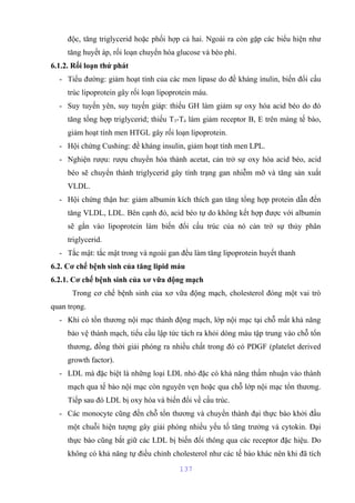 độc, tăng triglycerid hoặc phối hợp cả hai. Ngoài ra còn gặp các biểu hiện như 
tăng huyết áp, rối loạn chuyển hóa glucose và béo phì. 
6.1.2. Rối loạn thứ phát 
- Tiểu đường: giảm hoạt tính của các men lipase do đề kháng ínulin, biến đổi cấu 
trúc lipoprotein gây rối loạn lipoprotein máu. 
- Suy tuyến yên, suy tuyến giáp: thiếu GH làm giảm sự oxy hóa acid béo do đó 
tăng tổng hợp triglycerid; thiếu T3-T4 làm giảm receptor B, E trên màng tế bào, 
giảm hoạt tính men HTGL gây rối loạn lipoprotein. 
- Hội chứng Cushing: đề kháng insulin, giảm hoạt tính men LPL. 
- Nghiện rượu: rượu chuyển hóa thành acetat, cản trở sự oxy hóa acid béo, acid 
béo sẽ chuyển thành triglycerid gây tính trạng gan nhiễm mỡ và tăng sản xuất 
VLDL. 
- Hội chứng thận hư: giảm albumin kích thích gan tăng tổng hợp protein dẫn đến 
tăng VLDL, LDL. Bên cạnh đó, acid béo tự do không kết hợp được với albumin 
sẽ gắn vào lipoprotein làm biến đổi cấu trúc của nó cản trở sự thủy phân 
triglycerid. 
- Tắc mật: tắc mật trong và ngoài gan đều làm tăng lipoprotein huyết thanh 
6.2. Cơ chế bệnh sinh của tăng lipid máu 
6.2.1. Cơ chế bệnh sinh của xơ vữa động mạch 
Trong cơ chế bệnh sinh của xơ vữa động mạch, cholesterol đóng một vai trò 
quan trọng. 
- Khi có tổn thương nội mạc thành động mạch, lớp nội mạc tại chỗ mất khả năng 
bảo vệ thành mạch, tiểu cầu lập tức tách ra khỏi dòng máu tập trung vào chỗ tổn 
thương, đồng thời giải phóng ra nhiều chất trong đó có PDGF (platelet derived 
growth factor). 
- LDL mà đặc biệt là những loại LDL nhỏ đặc có khả năng thấm nhuận vào thành 
mạch qua tế bào nội mạc còn nguyên vẹn hoặc qua chỗ lớp nội mạc tổn thương. 
Tiếp sau đó LDL bị oxy hóa và biến đổi về cấu trúc. 
- Các monocyte cũng đến chỗ tổn thương và chuyển thành đại thực bào khởi đầu 
một chuỗi hiện tượng gây giải phóng nhiều yếu tố tăng trưởng và cytokin. Đại 
thực bào cũng bắt giữ các LDL bị biến đổi thông qua các receptor đặc hiệu. Do 
không có khả năng tự điều chỉnh cholesterol như các tế bào khác nên khi đã tích 
137 
 