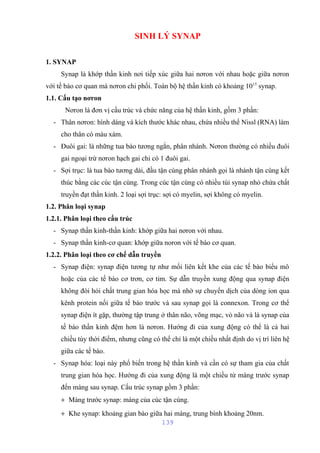 SINH LÝ SYNAP 
1. SYNAP 
Synap là khớp thần kinh nơi tiếp xúc giữa hai nơron với nhau hoặc giữa nơron 
với tế bào cơ quan mà nơron chi phối. Toàn bộ hệ thần kinh có khoảng 1015 synap. 
1.1. Cấu tạo nơron 
Nơron là đơn vị cấu trúc và chức năng của hệ thần kinh, gồm 3 phần: 
- Thân nơron: hình dáng và kích thước khác nhau, chứa nhiều thể Nissl (RNA) làm 
cho thân có màu xám. 
- Đuôi gai: là những tua bào tương ngắn, phân nhánh. Nơron thường có nhiều đuôi 
gai ngoại trừ nơron hạch gai chỉ có 1 đuôi gai. 
- Sợi trục: là tua bào tương dài, đầu tận cùng phân nhánh gọi là nhánh tận cùng kết 
thúc bằng các cúc tận cùng. Trong cúc tận cùng có nhiều túi synap nhỏ chứa chất 
truyền đạt thần kinh. 2 loại sợi trục: sợi có myelin, sợi không có myelin. 
1.2. Phân loại synap 
1.2.1. Phân loại theo cấu trúc 
- Synap thần kinh-thần kinh: khớp giữa hai nơron với nhau. 
- Synap thần kinh-cơ quan: khớp giữa noron với tế bào cơ quan. 
1.2.2. Phân loại theo cơ chế dẫn truyền 
- Synap điện: synap điện tương tự như mối liên kết khe của các tế bào biểu mô 
hoặc của các tế bào cơ trơn, cơ tim. Sự dẫn truyền xung động qua synap điện 
không đòi hỏi chất trung gian hóa học mà nhờ sự chuyển dịch của dòng ion qua 
kênh protein nối giữa tế bào trước và sau synap gọi là connexon. Trong cơ thể 
synap điện ít gặp, thường tập trung ở thân não, võng mạc, vỏ não và là synap của 
tế bào thần kinh đệm hơn là nơron. Hướng đi của xung động có thể là cả hai 
chiều tùy thời điểm, nhưng cũng có thể chỉ là một chiều nhất định do vị trí liên hệ 
giữa các tế bào. 
- Synap hóa: loại này phổ biến trong hệ thần kinh và cần có sự tham gia của chất 
trung gian hóa học. Hướng đi của xung động là một chiều từ màng trước synap 
đến màng sau synap. Cấu trúc synap gồm 3 phần: 
+ Màng trước synap: màng của cúc tận cùng. 
+ Khe synap: khoảng gian bào giữa hai màng, trung bình khoảng 20nm. 
139 
 