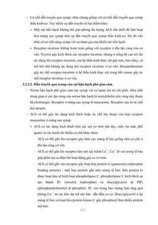 - Cơ chế dẫn truyền qua synap: nhìn chung giống với cơ chế dẫn truyền qua synap 
thần kinh-cơ. Tuy nhiên sự dẫn truyền có hai điểm khác: 
+ Một sợi tiền hạch không thể giải phóng đủ lượng ACh cần thiết để làm hoạt 
hóa màng sau synap như sự dẫn truyền qua synap thần kinh-cơ. Do đó cần 
phải có cơ chế cộng synap với sự tham gia của nhiều sợi tiền hạch. 
+ Receptor nicotinic không hoàn toàn giống với receptor ở đĩa tận cùng của cơ 
vân. Nicotin gây kích thích các receptor nicotinic nhưng ở nồng độ cao nó chỉ 
tác dụng lên receptor nicotinic của hệ thần kinh thực vật gây nôn, tiêu chảy, vã 
mồ hôi chứ không tác dụng lên receptor nicotinic ở cơ vân. Hexamethonium 
gây ức chế receptor nicotinic ở hệ thần kinh thực vật trong khi curare gây ức 
chế receptor nicotinic ở cơ vân. 
3.2.2.2. Dẫn truyền qua synap của sợi hậu hạch phó giao cảm 
- Nơron hậu hạch phó giao cảm tạo synap với cơ quan mà nó chi phối. Hóa chất 
trung gian ở cúc tận cùng của nơron hậu hạch là acetylcholin nên vùng này thuộc 
hệ cholinergic. Receptor ở màng sau synap là muscarinic. Receptor này bị ức chế 
bởi atropin. 
- ACh có thể gây tác dụng kích thích hoặc ức chế tùy thuộc vào loại receptor 
muscarinic ở màng sau synap 
+ ACh có tác dụng kích thích trên các sợi cơ trơn (dạ dày, ruột, túi mật, phế 
quản) và các tuyến do nhiều cơ chế khác nhau: 
× ACh có thể gắn lên receptor gây khử cực màng tế bào giống như cơ chế ở 
đĩa tận cùng cơ vân. 
× ACh có thể gắn lên receptor làm mở các kênh Ca++, Ca++ đi vào trong tế bào 
góp phần tạo ra điện thế hoạt động gây co cơ trơn. 
× ACh có thể gắn vào receptor gây hoạt hóa protein G (guanosine triphosphat 
binding protein) - một loại protein gắn trên màng tế bào. Khi protein G 
được hoạt hóa sẽ kích hoạt phospholipase C. phospholipase C kích thích sự 
tạo thành IP3 (inositol triphosphat) và diacylglycerol từ PIP2 
(phosphatidylinositol di phosphat). IP3 vào trong bào tương làm tăng giải 
phóng Ca++ từ các kho dự trữ nội bào dẫn đến co cơ. Diacylglycerol ở lại 
màng tế bào và hoạt hóa protein kinase C gây phosphoryl hóa nhiều protein 
nội bào. 
151 
 