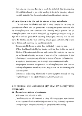 - Chức năng của vòng nhân đuôi: lập kế hoạch cho nhiều hình thức vận động đồng 
thời và kế tiếp nhau để vỏ não có thể lựa chọn và sắp xếp lại nhằm thực hiện một 
mục đích nhất định. Tổn thương vòng này sẽ mất những tri thức bản năng. 
3.3.2. Các chất truyền đạt thần kinh đặc hiệu của hệ thống nhân nền não 
Các chất truyền đạt thần kinh kích thích là những chất gây khử cực màng sau 
synap tạo điện thế kích thích sau synap (EPSP: excitatory postsynaptic potential), phần 
lớn chất truyền đạt thần kinh kích thích ở thần kinh trung ương là glutamat. Trái lại, 
chất truyền đạt thần kinh ức chế là những chất gây ưu phân cực màng sau synap tạo 
điện thế ức chế sau synap (IPSP: inhibitory postsynaptic potential), phần lớn chất 
truyền đạt thần kinh ức chế ở thần kinh trung ương là glycin và GABA. Một số chất 
truyền đạt thần kinh quan trọng của các nhân nền não là: 
- Dopamin: do chất đen tạo ra, tới tác dụng ở nhân đuôi và nhân bèo sẫm. 
- GABA: do nhân đuôi và nhân bèo sẫm tạo ra, tới tác dụng ở nhân cầu nhạt và 
chất đen. GABA và dopamin đóng vai trò là chất ức chế ở phần lớn các vùng của 
não bộ. Như vậy vòng điều hoà ngược từ nhân nền trở lại vỏ não thường là vòng 
điều hòa ngược dương tính góp phần làm ổn định hệ thống điều khiển vận động. 
- Acetylcholin: do vỏ não tạo ra, tới tác dung ở nhân đuôi và nhân bèo sẫm. 
- Norepinephrin, serotonin, enkephalin và vài chất truyền đạt thần kinh khác: do 
nhiều hệ thống từ thân não tiết ra, tới tác dụng ở nhân nền não và những phần 
khác của đại não. 
- Glutamat: do nhiều đường thần kinh tiết ra có tác dụng kích thích để cân bằng 
với phần lớn chất ức chế (đặc biệt là dopamin, GABA, serotonin). 
4. CƠ CHẾ BỆNH SINH MỘT SỐ BỆNH LIÊN QUAN ĐẾN CÁC HỆ THỐNG 
DẪN TRUYỀN 
4.1. Dẫn truyền thần kinh-cơ: bệnh nhược cơ 
- Bệnh nhược cơ là một bệnh tự miễn. 
- Cơ chế bệnh sinh: cơ thể hình thành tự kháng thể kháng receptor acetylcholin ở 
cơ vân. Ngoài ra cấu trúc của tấm động thần kinh cơ cũng có những thay đổi như 
khoảng cách giữa màng trước và màng sau synap lớn hơn bình thường. 
157 
 