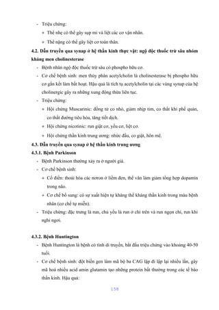 - Triệu chứng: 
+ Thể nhẹ có thể gây sụp mi và liệt các cơ vận nhãn. 
+ Thể nặng có thể gây liệt cơ toàn thân. 
4.2. Dẫn truyền qua synap ở hệ thần kinh thực vật: ngộ độc thuốc trừ sâu nhóm 
kháng men cholinesterase 
- Bệnh nhân ngộ độc thuốc trừ sâu có phospho hữu cơ. 
- Cơ chế bệnh sinh: men thủy phân acetylcholin là cholinesterase bị phospho hữu 
cơ gắn kết làm bất hoạt. Hậu quả là tích tụ acetylcholin tại các vùng synap của hệ 
cholinergic gây ra những xung động thừa liên tục. 
- Triệu chứng: 
+ Hội chứng Muscarinic: đồng tử co nhỏ, giảm nhịp tim, co thắt khí phế quản, 
co thắt đường tiêu hóa, tăng tiết dịch. 
+ Hội chứng nicotinic: run giật cơ, yếu cơ, liệt cơ. 
+ Hội chứng thần kinh trung ương: nhức đầu, co giật, hôn mê. 
4.3. Dẫn truyền qua synap ở hệ thần kinh trung ương 
4.3.1. Bệnh Parkinson 
- Bệnh Parkinson thường xảy ra ở người già. 
- Cơ chế bệnh sinh: 
+ Cổ điển: thoái hóa các nơron ở liềm đen, thể vân làm giảm tổng hợp dopamin 
trong não. 
+ Cơ chế bổ sung: có sự xuất hiện tự kháng thể kháng thần kinh trong máu bệnh 
nhân (cơ chế tự miễn). 
- Triệu chứng: đặc trưng là run, chủ yếu là run ở chi trên và run ngọn chi, run khi 
nghỉ ngơi. 
4.3.2. Bệnh Huntington 
- Bệnh Huntington là bệnh có tính di truyền, bắt đầu triệu chứng vào khoảng 40-50 
tuổi. 
- Cơ chế bệnh sinh: đột biến gen làm mã bộ ba CAG lập đi lập lại nhiều lần, gây 
mã hoá nhiều acid amin glutamin tạo những protein bất thường trong các tế bào 
thần kinh. Hậu quả: 
158 
 
