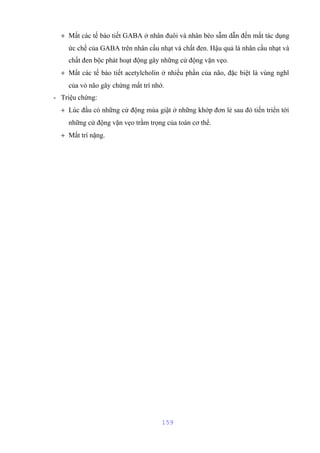 + Mất các tế bào tiết GABA ở nhân đuôi và nhân bèo sẫm dẫn đến mất tác dụng 
ức chế của GABA trên nhân cầu nhạt và chất đen. Hậu quả là nhân cầu nhạt và 
chất đen bộc phát hoạt động gây những cử động vặn vẹo. 
+ Mất các tế bào tiết acetylcholin ở nhiều phần của não, đặc biệt là vùng nghĩ 
của vỏ não gây chứng mất trí nhớ. 
- Triệu chứng: 
+ Lúc đầu có những cử động múa giật ở những khớp đơn lẻ sau đó tiến triển tới 
những cử động vặn vẹo trầm trọng của toàn cơ thể. 
+ Mất trí nặng. 
159 
