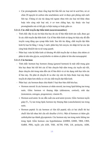 + Các prostaglandin: được tổng hợp bởi hầu hết các loại mô từ acid béo, nó có 
chứa 20 nguyên tử carbon như arachidonic acid và được giải phóng một cách 
liên tục. Chúng có các tác dụng trái ngược nhau trên các loại mô khác nhau 
hoặc trên cùng một loại mô, ở cơ trơn chẳng hạn, tùy thuộc vào loại 
prostaglandin mà có thể gây ra hiện tượng co hoặc giãn cơ. 
3.2.1.2. Các chất truyền đạt thần kinh (neurotransmitter) 
- Tính chất: đây là các tín hiệu hóa học do các tế bào thần kinh sản xuất, được gọi 
là các chất truyền đạt thần kinh. Các tế bào thần kinh sử dụng tín hiệu này để dẫn 
truyền xung động qua synap thần kinh. Sau khi tác động, chất truyền đạt thần 
kinh bị loại bỏ bằng 1 trong 3 cách: phân hủy bởi enzym, tái nhập trở lại cúc tận 
cùng hoặc khuếch tán ra nô xung quanh. 
- Phân loại: toàn hệ thần kinh có khoảng 40 chất truyền đạt và được chia nhóm có 
phân tử nhỏ như glycin, acetylcholin và nhóm có phân tử lớn như neruopeptid. 
3.2.1.3. Các hormon 
- Tính chất: hormon hay hormon chung (general hormon) là một chất trung gian 
hóa học được bài tiết bởi các tế bào chuyên biệt nằm trong các tuyến nội tiết, 
được chuyên chở trong máu đến các tế bào đích và có tác dụng sinh học trên các 
tế bào này. Do phải di chuyển đi xa như vậy nên tín hiệu thuộc loại này được 
truyền đi chậm hơn nhiều so với các chất truyền đạt thần kinh. 
- Phân loại: các hormon được chia thành 3 loại theo bản chất hóa học. 
+ Hormon steroid: là các hormon có nhân steroid, tan trong lipid không tan trong 
nước. Gồm: hormon vỏ thượng thận (aldosteron, cortisol), sinh dục 
(testosteron, estrogen, progesteron), vitamin D3. 
+ Hormon acid amin: là các dẫn xuất của acid amin tyrosin. Gồm: hormon tuyến 
giáp (T3, T4) tan trong lipid, hormon tủy thượng thận (catecholamin) tan trong 
nước. 
+ Hormon peptid: là các hormon có liên kết peptid, nếu có hai chuỗi thì hai 
chuỗi liên kết nhau bởi cầu nối disulfur (-S-S-). Một số hormon có thêm gốc 
carbohydrat tạo thành glycoprotein. Các hormon này tan trong nước không tan 
trong lipid. Gồm hormon của hypothalamus (GHRH, GHIH, TRH, CRH, 
GnRH, PIH), tuyến yên (GH, TSH, ACTH, FSH, LH, prolactin, ADH, 
16 
 