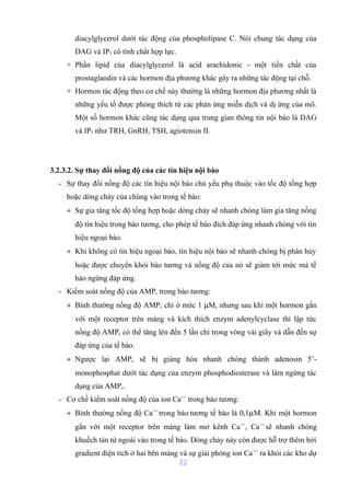 diacylglycerol dưới tác động của phospholipase C. Nói chung tác dụng của 
DAG và IP3 có tính chất hợp lực. 
+ Phần lipid của diacylglycerol là acid arachidonic - một tiền chất của 
prostaglandin và các hormon địa phương khác gây ra những tác động tại chỗ. 
+ Hormon tác động theo cơ chế này thường là những hormon địa phương nhất là 
những yếu tố được phóng thích từ các phản ứng miễn dịch và dị ứng của mô. 
Một số hormon khác cũng tác dụng qua trung gian thông tin nội bào là DAG 
và IP3 như TRH, GnRH, TSH, agiotensin II. 
3.2.3.2. Sự thay đổi nồng độ của các tín hiệu nội bào 
- Sự thay đổi nồng độ các tín hiệu nội bào chủ yếu phụ thuộc vào tốc độ tổng hợp 
hoặc dòng chảy của chúng vào trong tế bào: 
+ Sự gia tăng tốc độ tổng hợp hoặc dòng chảy sẽ nhanh chóng làm gia tăng nồng 
độ tín hiệu trong bào tương, cho phép tế bào đích đáp ứng nhanh chóng với tín 
hiệu ngoại bào. 
+ Khi không có tín hiệu ngoại bào, tín hiệu nội bào sẽ nhanh chóng bị phân hủy 
hoặc được chuyển khỏi bào tương và nồng độ của nó sẽ giảm tới mức mà tế 
bào ngừng đáp ứng. 
- Kiểm soát nồng độ của AMPc trong bào tương: 
+ Bình thường nồng độ AMPc chỉ ở mức 1 mM, nhưng sau khi một hormon gắn 
với một receptor trên màng và kích thích enzym adenylcyclase thì lập tức 
nồng độ AMPc có thể tăng lên đến 5 lần chỉ trong vòng vài giây và dẫn đến sự 
đáp ứng của tế bào. 
+ Ngược lại AMPc sẽ bị giáng hóa nhanh chóng thành adenosin 5’- 
monophosphat dưới tác dụng của enzym phosphodiesterase và làm ngừng tác 
dụng của AMPc. 
- Cơ chế kiểm soát nồng độ của ion Ca++ trong bào tương: 
+ Bình thường nồng độ Ca++ trong bào tương tế bào là 0,1mM. Khi một hormon 
gắn với một receptor trên màng làm mở kênh Ca++, Ca++ sẽ nhanh chóng 
khuếch tán từ ngoài vào trong tế bào. Dòng chảy này còn được hỗ trợ thêm bởi 
gradient điện tích ở hai bên màng và sự giải phóng ion Ca++ ra khỏi các kho dự 
22 
 