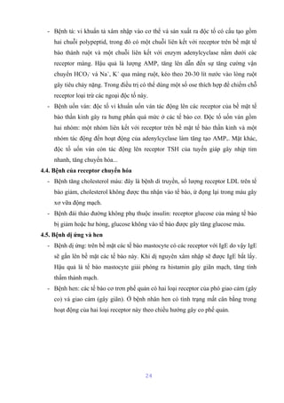 - Bệnh tả: vi khuẩn tả xâm nhập vào cơ thể và sản xuất ra độc tố có cấu tạo gồm 
hai chuỗi polypeptid, trong đó có một chuỗi liên kết với receptor trên bề mặt tế 
bào thành ruột và một chuỗi liên kết với enzym adenylcyclase nằm dưới các 
receptor màng. Hậu quả là lượng AMPc tăng lên dẫn đến sự tăng cường vận 
chuyển HCO3 
- và Na+, K+ qua màng ruột, kéo theo 20-30 lít nước vào lòng ruột 
gây tiêu chảy nặng. Trong điều trị có thể dùng một số ose thích hợp để chiếm chỗ 
receptor loại trừ các ngoại độc tố này. 
- Bệnh uốn ván: độc tố vi khuẩn uốn ván tác động lên các receptor của bề mặt tế 
bào thần kinh gây ra hưng phấn quá mức ở các tế bào cơ. Độc tố uốn ván gồm 
hai nhóm: một nhóm liên kết với receptor trên bề mặt tế bào thần kinh và một 
nhóm tác động đến hoạt động của adenylcyclase làm tăng tạo AMPc. Mặt khác, 
độc tố uốn ván còn tác động lên receptor TSH của tuyến giáp gây nhịp tim 
nhanh, tăng chuyển hóa... 
4.4. Bệnh của receptor chuyển hóa 
- Bệnh tăng cholesterol máu: đây là bệnh di truyền, số lượng receptor LDL trên tế 
bào giảm, cholesterol không được thu nhận vào tế bào, ứ đọng lại trong máu gây 
xơ vữa động mạch. 
- Bệnh đái tháo đường không phụ thuộc insulin: receptor glucose của màng tế bào 
bị giảm hoặc hư hỏng, glucose không vào tế bào được gây tăng glucose máu. 
4.5. Bệnh dị ứng và hen 
- Bệnh dị ứng: trên bề mặt các tế bào mastocyte có các receptor với IgE do vậy IgE 
sẽ gắn lên bề mặt các tế bào này. Khi dị nguyên xâm nhập sẽ được IgE bắt lấy. 
Hậu quả là tế bào mastocyte giải phóng ra histamin gây giãn mạch, tăng tính 
thấm thành mạch. 
- Bệnh hen: các tế bào cơ trơn phế quản có hai loại receptor của phó giao cảm (gây 
co) và giao cảm (gây giãn). Ở bệnh nhân hen có tình trạng mất cân bằng trong 
hoạt động của hai loại receptor này theo chiều hướng gây co phế quản. 
24 
 