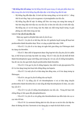 * Hệ thống liên kết màng: hai hệ thống liên kết quan trọng về mặt giải phẫu được tìm 
thấy trong tiểu cầu là hệ thống ống dẫn đậm đặc và hệ thống ống dẫn bề mặt: 
- Hệ thống ống dẫn đậm đặc: là lưới nội bào tương đóng vai trò dự trữ Ca++, đòng 
thời là nơi tổng hợp cyclo-oxygenase và prostaglandin của tiểu cầu. 
- Hệ thống ống dẫn bề mặt: là những chỗ lõm vào trong của màng bào tương tế 
bào làm tăng diện tích tiếp xúc của tiểu cầu và làm cho tiểu cầu có tính chất xốp. 
Hệ thống này có vai trò trong việc thu nhận các chất trong huyết tương và giải 
phóng các chất chứa trong các hạt. 
1.2.1.3. Các yếu tố của tiểu cầu 
Hiện nay người ta đã phát hiện một số yếu tố sau : 
- Yếu tố 1: Là yếu tố có thể thay thế cho AC-globulin huyết tương để hoạt hoá 
prothrombin thành thrombin được Ware và cộng sự phát hiện năm 1948. 
- Yếu tố 2: Là yếu tố có tác dụng rút ngắn thời gian đông của Fibrinogen dưới 
tác dụng của thrombin . 
- Yếu tố 3: Bản chất là lipoprotein được tổng hợp bởi tiểu cầu,chủ yếu là ở phần 
hạt, có thể là hạt tự do hoặc hạt dính vào màng. Yếu tố 3 tiểu cầu rất cần thiết để hình 
thành thromboplastin ngoại sinh bằng cách tương tác với các yếu tố chống hemophilia. 
Sau đó xúc tác cho quá trình chuyển prothrombin thành thrombin. 
- Yếu tố 4: Còn gọi là yếu tố chống heparin, bản chất là một glycoprotein.Yếu 
tố 4 có tác dụng trung hoà hoạt tính chống đông của heparin. 
- Yếu tố 5: Là một yếu tố có khả năng làm đông máu, có lẽ tác dụng tương tự 
fibrinogen. 
- Yếu tố 6: còn gọi là yếu tố chống tiêu sợi huyết . 
- Yếu tố 7: Là đồng yếu tố với thromboplastin vì nó có khả năng chuyển 
prothrombin thành thrombin khi có một nồng độ thấp thromboplastin tổ chức, ion calci 
hay yếu tố 5. 
- Yếu tố 8: Là yếu tố chống thromboplastin của tiểu cầu . Trong đó hoạt tính 
chống đông có liên quan đến phosphatidinserin. 
- Yếu tố 9: Là yếu tố co rút giống như thrombosthenin tạo điều kiện cho sự co 
cục máu tốt hơn. 
- Yếu tố 10: Là serotonin không phải do tiểu cầu tạo ra mà do tiểu cầu hấp thu 
được từ đường tiêu hoá. Serotonin có tác dụng gây co mạch do kích thích cơ trơn. 
31 
 