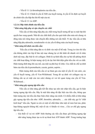 - Yếu tố 11: Là thromboplastin của tiểu cầu . 
- Yếu tố 12: Chính là yếu tố XIII của huyết tương, là yếu tố ổn định sợi huyết 
do chính tiểu cầu hấp thu lên bề mặt của nó. 
- Yếu tố 13: Là ADP. 
1.2.1.4. Đặc tính chính của tiểu cầu 
* Khả năng hấp phụ và vận chuyển các chất: 
Tiểu cầu có khả năng hấp phụ các chất trong huyết tương để tạo ra một lớp khí 
quyển bao xung quanh. Nhờ đó các chất thiết yếu cho quá trình cầm máu nói chung và 
đông máu nói riêng được vận chuyển đến những nơi cần thiết. Ví dụ: tiểu cầu có khả 
năng hấp phụ adrenalin, noradrenalin và các yếu tố đông máu của huyết tương. 
* Khả năng kết dính của tiểu cầu: 
Tiểu cầu có khả năng dãn ra và dính vào một số bề mặt. Trong in-vitro thì tiểu 
cầu không dính vào lớp tế bào nội mạc nhưng lại có thể dính rất nhanh với tổ chức 
dưới nội mạc, đặc biệt là với collagen. Dính là sự khởi đầu cho sự bài tiết phóng thích 
các chất hoạt động, là hiện tượng vật lý do lực hút tĩnh điện giữa tiểu cầu với cơ chất. 
Hiện tượng dính tăng lên sau mổ, sau một sự phá huỷ tổ chức. Các chất ức chế sự dính 
bám của tiểu cầu là promethazin, cocain, guinin, aspirin… 
Hiện tượng dính của tiểu cầu có sự tham gia của một số yếu tố: ion calci, các 
yếu tố huyết tương, yếu tố Von-Willebrand. Trong đó sự dính với collagen xảy ra 
không cần sự có mặt của ion calci nhưng có vai trò quan trọng của yếu tố Von- 
Willebrand… 
* Khả năng gây ngưng tập tiểu cầu: 
Tiểu cầu có khả năng gắn kết lẫn nhau tạo nên nút chận tiểu cầu, gọi là hiện 
tượng ngưng tập tiểu cầu. Đây là một khả năng rất đặc biệt của tiểu cầu, thông qua 
hiện tượng này mà tiểu cầu thực hiện chức năng của mình. Có nhiều chất có khả năng 
gây ngưng tập tiểu cầu như: ADP, thrombin, adrenalin, … các chất này gọi là “chất 
kích hoạt” tiểu cầu. Ngoài ra còn có một số chất khác như một số men hoà tan, phức 
hợp kháng nguyên kháng thể, một số các vi khuẩn và virus….Các cơ chế gây ngưng 
tập tiểu cầu: 
- Giả thiết về vai trò ADP: bình thường các tiểu cầu được giữ không ngưng tập 
nhờ năng lượng được tạo ra từ sự thoái hoá ATP thành ADP. Trong trường hợp 
32 
 