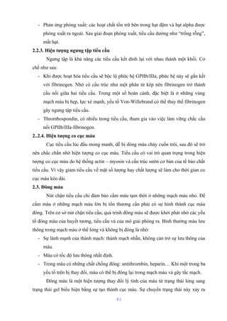 - Phản ứng phóng xuất: các hoạt chất tồn trữ bên trong hạt đậm và hạt alpha được 
phóng xuất ra ngoài. Sau giai đoạn phóng xuất, tiểu cầu dường như “trống rỗng”, 
mất hạt. 
2.2.3. Hiện tượng ngưng tập tiểu cầu 
Ngưng tập là khả năng các tiểu cầu kết dính lại với nhau thành một khối. Cơ 
chế như sau: 
- Khi được hoạt hóa tiểu cầu sẽ bộc lộ phức hệ GPIIb/IIIa, phức hệ này sẽ gắn kết 
với fibrinogen. Nhờ có cấu trúc như một phân tử kép nên fibrinogen trở thành 
cầu nối giữa hai tiểu cầu. Trong một số hoàn cảnh, đặc biệt là ở những vùng 
mạch máu bị hẹp, lực xé mạnh, yếu tố Von-Willebrand có thể thay thế fibrinogen 
gây ngưng tập tiểu cầu. 
- Thrombospondin, có nhiều trong tiểu cầu, tham gia vào việc làm vững chắc cầu 
nối GPIIb/IIIa-fibrinogen. 
2..2.4. Hiện tượng co cục máu 
Cục tiểu cầu lúc đầu mong manh, dễ bị dòng máu chảy cuốn trôi, sau đó sẽ trở 
nên chắc chắn nhờ hiện tượng co cục máu. Tiểu cầu có vai trò quan trọng trong hiện 
tượng co cục máu do hệ thống actin – myosin và cấu trúc sườn cơ bản của tế bào chất 
tiểu cầu. Vì vậy giảm tiểu cầu về mặt số lượng hay chất lượng sẽ làm cho thời gian co 
cục máu kéo dài. 
2.3. Đông máu 
Nút chận tiểu cầu chỉ đảm bảo cầm máu tạm thời ở những mạch máu nhỏ. Để 
cầm máu ở những mạch máu lớn bị tổn thương cần phải có sự hình thành cục máu 
đông. Trên cơ sở nút chận tiểu cầu, quá trình đông máu sẽ được khởi phát nhờ các yếu 
tố đông máu của huyết tương, tiểu cầu và của mô giải phóng ra. Bình thường máu lưu 
thông trong mạch máu ở thể lỏng và không bị đông là nhờ: 
- Sự lành mạnh của thành mạch: thành mạch nhẵn, không cản trở sự lưu thông của 
máu. 
- Máu có tốc độ lưu thông nhất định. 
- Trong máu có những chất chống đông: antithrombin, heparin… Khi một trong ba 
yếu tố trên bị thay đổi, máu có thể bị đông lại trong mạch máu và gây tắc mạch. 
Đông máu là một hiện tượng thay đổi lý tính của máu từ trạng thái lỏng sang 
trạng thái gel biểu hiện bằng sự tạo thành cục máu. Sự chuyển trạng thái này xảy ra 
41 
 