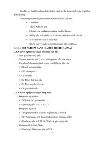 Sau khi sợi huyết tiêu hoàn toàn, thành mạch trở lại lành mạnh, máu lưu thông 
bình thường. 
Plasminogen được hoạt hóa thành plasmin bởi các chất sau: 
· Thrombin 
· Yếu tố XII hoạt hoá 
· Các enzyme của lysosom từ các mô tổn thương. 
· Những yếu tố hoạt hóa do tế bào nội mô thành mạch bài tiết. 
· Men urokinase của tổ chức thận 
· Độc tố của vi khuẩn: streptokinase của liên cầu khuẩn. 
3. CÁC XÉT NGHIỆM ĐÁNH GIÁ QUÁ TRÌNH CẦM MÁU 
3.1. Các xét nghiệm đánh giá cầm máu ban đầu 
- Thời gian máu chảy (TS) 
- Nghiệm pháp dây thắt (Lacet): đánh giá sức bền mao mạch 
- Các xét nghiệm đánh giá số lượng và chất lượng tiểu cầu: 
+ Đếm số lượng tiểu cầu 
+ Phết máu ngoại vi 
+ Co cục máu 
+ Đo độ kết dính tiểu cầu 
+ Đo độ ngưng tập tiểu cầu 
+ Các yếu tố tiểu cầu 
3.2. Các xét nghiệm đánh giá đông máu 
- Đông máu ngoại sinh: 
+ Tỷ lệ phức hệ prothrombin 
+ Định lượng yếu tố II, V, VII, X. 
- Đông máu nội sinh: 
+ Thời gian phục hồi calci của huyết tương (Howell) 
+ APTT (thời gian sinh thromboplastin hoạt hóa từng phần) 
+ Định lượng yếu tố VIII, IX, XI và các yếu tố tiếp xúc 
- Giai đoạn hình thành fibrin: 
+ Định lượng fibrinogen, yếu tố XIII 
44 
 