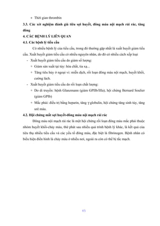 + Thời gian thrombin 
3.3. Các xét nghiệm đánh giá tiêu sợi huyết, đông máu nội mạch rải rác, tăng 
đông 
4. CÁC BỆNH LÝ LIÊN QUAN 
4.1. Các bệnh lý tiểu cầu 
Có nhiều bệnh lý của tiểu cầu, trong đó thường gặp nhất là xuất huyết giảm tiểu 
cầu. Xuất huyết giảm tiểu cầu có nhiều nguyên nhân, do đó có nhiều cách xếp loại 
- Xuất huyết giảm tiểu cầu do giảm số lượng: 
+ Giảm sản xuất tại tủy: hóa chất, tia xạ... 
+ Tăng tiêu hủy ở ngoại vi: miễn dịch, rối loạn đông máu nội mạch, huyết khối, 
cường lách. 
- Xuất huyết giảm tiểu cầu do rối loạn chất lượng: 
+ Do di truyền: bệnh Glanzmann (giảm GPIIb/IIIa), hội chứng Bernard Soulier 
(giảm GPIb) 
+ Mắc phải: điều trị bằng heparin, tăng g globulin, hội chứng tăng sinh tủy, tăng 
urê máu. 
4.2. Hội chứng mất sợi huyết-đông máu nội mạch rải rác 
Đông máu nội mạch rải rác là một hội chứng rối loạn đông máu mắc phải thuộc 
nhóm huyết khối-chảy máu, thứ phát sau nhiều quá trình bệnh lý khác, là kết quả của 
tiêu thụ nhiều tiểu cầu và các yếu tố đông máu, đặc biệt là fibrinogen. Bệnh nhân có 
biểu hiện điển hình là chảy máu ở nhiều nơi, ngoài ra còn có thể bị tắc mạch. 
45 
 