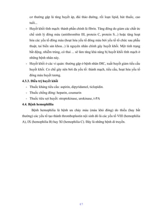 cơ thường gặp là tăng huyết áp, đái tháo đường, rối loạn lipid, hút thuốc, cao 
tuổi... 
- Huyết khối tĩnh mạch: thành phần chính là fibrin. Tăng đông do giảm các chất ức 
chế sinh lý đông máu (antithrombin III, protein C, protein S...) hoặc tăng hoạt 
hóa các yếu tố đông máu (hoạt hóa yếu tố đông máu bởi yếu tố tổ chức sau phẫu 
thuật, tai biến sản khoa...) là nguyên nhân chính gây huyết khối. Một tình trạng 
bất động, nhiễm trùng, có thai ... sẽ làm tăng khả năng bị huyết khối tĩnh mạch ở 
những bệnh nhân này. 
- Huyết khối ở các vi quản: thường gặp ở bệnh nhân DIC, xuất huyết giảm tiểu cầu 
huyết khối. Co chế gây nên bởi đa yếu tố: thành mạch, tiểu cầu, hoạt hóa yếu tố 
đông máu huyết tương. 
4.3.3. Điều trị huyết khối 
- Thuốc kháng tiểu cầu: aspirin, dipyridamol, ticlopidin. 
- Thuốc chống đông: heparin, coumarin 
- Thuốc tiêu sợi huyết: streptokinase, urokinase, t-PA 
4.4. Bệnh hemophillia 
Bệnh hemophilia là bệnh ưa chảy máu (máu khó đông) do thiếu (hay bất 
thường) các yếu tố tạo thành thromboplastin nội sinh đó là các yếu tố VIII (hemophilia 
A), IX (hemophilia B) hay XI (hemophilia C). Đây là những bệnh di truyền. 
47 
 