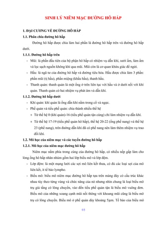 SINH LÝ NIÊM MẠC ĐƯỜNG HÔ HẤP 
1. ĐẠI CƯƠNG VỀ ĐƯỜNG HÔ HẤP 
1.1. Phân chia đường hô hấp 
Đường hô hấp được chia làm hai phần là đường hô hấp trên và đường hô hấp 
dưới. 
1.1.1. Đường hô hấp trên 
- Mũi: là phần đầu tiên của bộ phận hô hấp có nhiệm vụ dẫn khí, sưởi ấm, làm ẩm 
và lọc sạch nguồn không khí qua mũi. Mũi còn là cơ quan khứu giác để ngửi. 
- Hầu: là ngã tư của đường hô hấp và đường tiêu hóa. Hầu được chia làm 3 phần: 
phần mũi (tị hầu), phần miệng (khẩu hầu), thanh hầu. 
- Thanh quản: thanh quản là một ống ở trên liên tục với hầu và ở dưới nối với khí 
quản. Thanh quản có hai nhiệm vụ phát âm và dẫn khí. 
1.1.2. Đường hô hấp dưới 
- Khí quản: khí quản là ống dẫn khí nằm trong cổ và ngực. 
- Phế quản và tiểu phế quản: chia thành nhiều thế hệ 
+ Từ thế hệ 0 (khí quản)-16 (tiểu phế quản tận cùng) chỉ làm nhiệm vụ dẫn khí. 
+ Từ thế hệ 17-19 (tiểu phế quản hô hấp), thế hệ 20-22 (ống phế nang) và thế hệ 
23 (phế nang), trên đường dẫn khí đã có phế nang nên làm thêm nhiệm vụ trao 
đổi khí. 
1.2. Mô học của niêm mạc và các tuyến đường hô hấp 
1.2.1. Mô học của niêm mạc đường hô hấp 
Niêm mạc nằm phía trong cùng của đường hô hấp, có nhiều nếp gấp làm cho 
lòng ống hô hấp nhăn nhúm gồm hai lớp biểu mô và lớp đệm. 
- Lớp đệm: là một mạng lưới các sợi mô liên kết thưa, có đủ các loại sợi của mô 
liên kết, ít tế bào lympho. 
- Biểu mô: biểu mô niêm mạc đường hô hấp tựa trên màng đáy có cấu trúc khác 
nhau tùy theo từng vùng và chức năng của nó nhưng nhìn chung là loại biểu mô 
trụ giả tầng có lông chuyển, vào đến tiểu phế quản tận là biểu mô vuông đơn. 
Biểu mô của những xoang cạnh mũi nối thông với khoang mũi cũng là biểu mô 
trụ có lông chuyển. Biểu mô ở phế quản dày khoảng 5mm. Tế bào của biểu mô 
48 
 