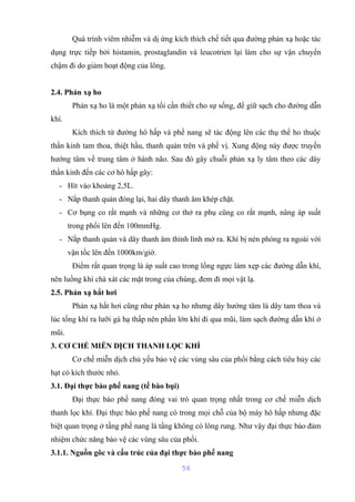 Quá trình viêm nhiễm và dị ứng kích thích chế tiết qua đường phản xạ hoặc tác 
dụng trực tiếp bởi histamin, prostaglandin và leucotrien lại làm cho sự vận chuyển 
chậm đi do giảm hoạt động của lông. 
2.4. Phản xạ ho 
Phản xạ ho là một phản xạ tối cần thiết cho sự sống, để giữ sạch cho đường dẫn 
khí. 
Kích thích từ đường hô hấp và phế nang sẽ tác động lên các thụ thể ho thuộc 
thần kinh tam thoa, thiệt hầu, thanh quản trên và phế vị. Xung động này được truyền 
hướng tâm về trung tâm ở hành não. Sau đó gây chuỗi phản xạ ly tâm theo các dây 
thần kinh đến các cơ hô hấp gây: 
- Hít vào khoảng 2,5L. 
- Nắp thanh quản đóng lại, hai dây thanh âm khép chặt. 
- Cơ bụng co rất mạnh và những cơ thở ra phụ cũng co rất mạnh, nâng áp suất 
trong phổi lên đến 100mmHg. 
- Nắp thanh quản và dây thanh âm thình lình mở ra. Khí bị nén phóng ra ngoài với 
vận tốc lên đến 1000km/giờ. 
Điểm rất quan trọng là áp suất cao trong lồng ngực làm xẹp các đường dẫn khí, 
nên luồng khí chà xát các mặt trong của chúng, đem đi mọi vật lạ. 
2.5. Phản xạ hắt hơi 
Phản xạ hắt hơi cũng như phản xạ ho nhưng dây hướng tâm là dây tam thoa và 
lúc tống khí ra lưỡi gà hạ thấp nên phần lớn khí đi qua mũi, làm sạch đường dẫn khí ở 
mũi. 
3. CƠ CHẾ MIỄN DỊCH THANH LỌC KHÍ 
Cơ chế miễn dịch chủ yếu bảo vệ các vùng sâu của phổi bằng cách tiêu hủy các 
hạt có kích thước nhỏ. 
3.1. Đại thực bào phế nang (tế bào bụi) 
Đại thực bào phế nang đóng vai trò quan trọng nhất trong cơ chế miễn dịch 
thanh lọc khí. Đại thực bào phế nang có trong mọi chỗ của bộ máy hô hấp nhưng đặc 
biệt quan trọng ở tầng phế nang là tầng không có lông rung. Như vậy đại thực bào đảm 
nhiệm chức năng bảo vệ các vùng sâu của phổi. 
3.1.1. Nguồn gôc và cấu trúc của đại thực bào phế nang 
56 
 