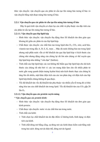 thức vận chuyển: vận chuyển qua các phân tử cấu tạo lên màng bào tương tế bào và 
vận chuyển bằng một đoạn màng bào tương tế bào. 
2.2.1. Vận chuyển qua các phân tử cấu tạo lên màng bào tương tế bào 
Đây là quá trình vận chuyển có chọn lọc các chất và phụ thuộc vào đặc tính của 
các phân tử cấu tạo lên màng bào tương tế bào. 
2.2.1.1. Vận chuyển qua lớp lipid kép 
- Hình thức vận chuyển: vận chuyển thụ động theo lối khuếch tán đơn giản qua 
khoảng kẽ giữa các phân tử của lớp lipid kép. 
- Chất được vận chuyển: các chất hòa tan trong lipid như O2, CO2, nitơ, acid béo, 
vitamin tan trong dầu A, D, E, K, rượu ... Mặc dù nước không hòa tan trong lipid 
nhưng một phần nước vẫn có thể khuếch tán qua lớp lipid kép vì kích thước của 
chúng nhỏ nhưng động năng của chúng lại rất lớn nên chúng có thể xuyên qua 
lớp lipid kép như những “viên đạn” (bullets). 
- Tính chất của lớp lipid kép: các ion không thể thấm qua lớp lipid kép cho dù kích 
thước của chúng rất nhỏ bởi vì: các ion mang điện làm cho rất nhiều phân tử 
nước gắn xung quanh (hiện tượng hydrat hóa) nên kích thước thực của chúng bị 
tăng lên rất nhiều, mặt khác điện tích của các ion phản ứng với điện tích của lớp 
lipid kép khiến chúng không đi qua được. 
- Tốc độ khuếch tán: tốc độ khuếch tán phụ thuộc vào nhiều yếu tố trong đó có khả 
năng hòa tan của chất khuếch tán trong lipid. Tốc độ khuếch tán của CO2 gấp 20 
lần O2. 
2.2.1.2. Vận chuyển qua các protein xuyên màng 
* Vận chuyển qua các protein kênh: 
- Hình thức vận chuyển: vận chuyển thụ động theo lối khuếch tán đơn giản qua 
kênh protein. 
- Chất được vận chuyển: nước và các chất hòa tan trong nước. 
- Tính chất của kênh: 
+ Tính chọn lọc chất khuếch tán do đặc điểm về đường kính, hình dạng và điện 
tích của kênh. 
+ Tính chất đóng mở bằng cổng, sự đóng mở các kênh được kiểm soát bằng một 
trong hai cách: đóng mở do điện thế, đóng mở do ligand. 
4 
 
