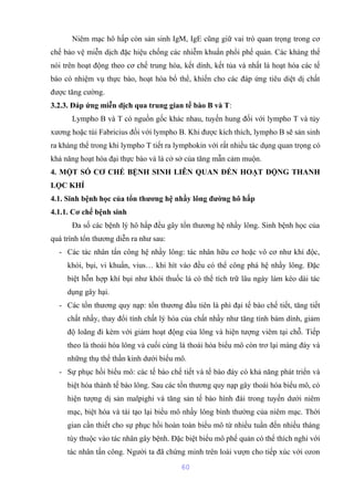 Niêm mạc hô hấp còn sản sinh IgM, IgE cũng giữ vai trò quan trọng trong cơ 
chế bảo vệ miễn dịch đặc hiệu chống các nhiễm khuẩn phổi phế quản. Các kháng thể 
nói trên hoạt động theo cơ chế trung hòa, kết dính, kết tủa và nhất là hoạt hóa các tế 
bào có nhiệm vụ thực bào, hoạt hóa bổ thể, khiến cho các đáp ứng tiêu diệt dị chất 
được tăng cường. 
3.2.3. Đáp ứng miễn dịch qua trung gian tế bào B và T: 
Lympho B và T có nguồn gốc khác nhau, tuyến hung đối với lympho T và tủy 
xương hoặc túi Fabricius đối với lympho B. Khi được kích thích, lympho B sẽ sản sinh 
ra kháng thể trong khi lympho T tiết ra lymphokin với rất nhiều tác dụng quan trọng có 
khả năng hoạt hóa đại thực bào và là cở sở của tăng mẫn cảm muộn. 
4. MỘT SỐ CƠ CHẾ BỆNH SINH LIÊN QUAN ĐẾN HOẠT ĐỘNG THANH 
LỌC KHÍ 
4.1. Sinh bệnh học của tổn thương hệ nhầy lông đường hô hấp 
4.1.1. Cơ chế bệnh sinh 
Đa số các bệnh lý hô hấp đều gây tổn thương hệ nhầy lông. Sinh bệnh học của 
quá trình tổn thương diễn ra như sau: 
- Các tác nhân tấn công hệ nhầy lông: tác nhân hữu cơ hoặc vô cơ như khí độc, 
khói, bụi, vi khuẩn, vius… khi hít vào đều có thể công phá hệ nhầy lông. Đặc 
biệt hỗn hợp khí bụi như khói thuốc lá có thể tích trữ lâu ngày làm kéo dài tác 
dụng gây hại. 
- Các tổn thương quy nạp: tổn thương đầu tiên là phì đại tế bào chế tiết, tăng tiết 
chất nhầy, thay đổi tính chất lý hóa của chất nhầy như tăng tính bám dính, giảm 
độ loãng đi kèm với giảm hoạt động của lông và hiện tượng viêm tại chỗ. Tiếp 
theo là thoái hóa lông và cuối cùng là thoái hóa biểu mô còn trơ lại màng đáy và 
những thụ thể thần kinh dưới biểu mô. 
- Sự phục hồi biểu mô: các tế bào chế tiết và tế bào đáy có khả năng phát triển và 
biệt hóa thành tế bào lông. Sau các tổn thương quy nạp gây thoái hóa biểu mô, có 
hiện tượng dị sản malpighi và tăng sản tế bào hình đài trong tuyến dưới niêm 
mạc, biệt hóa và tái tạo lại biểu mô nhầy lông bình thường của niêm mạc. Thời 
gian cần thiết cho sự phục hồi hoàn toàn biểu mô từ nhiều tuần đến nhiều tháng 
tùy thuộc vào tác nhân gây bệnh. Đặc biệt biểu mô phế quản có thể thích nghi với 
tác nhân tấn công. Người ta đã chứng minh trên loài vượn cho tiếp xúc với ozon 
60 
 