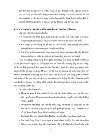 một thời gian dài gây hoại tử tế bào lông, sau giai đoạn phục hồi, tiếp tục cho tiếp 
xúc với ozon thì thấy biểu mô gần như bình thường. Tuy nhiên, nếu sự tái tạo 
biểu mô diễn ra liên tục như trong trường hợp nghiện thuốc lá với những đám tế 
bào mất hết lông, tăng sản tế bào đáy có thể dẫn đến ung thư tiên phát. 
4.1.2. Cơ sở sinh lý của một số biện pháp điều trị thải loại chất nhầy 
- Các biện pháp không dùng thuốc: 
+ Vỗ rung: là biện pháp quan trọng giúp vận chuyển chất nhầy tránh ứ đọng do 
tăng cường hoạt động của lông và hạn chế tính bám dính của chất nhầy. 
+ Khí dung: tạo ra những hạt rất nhỏ có thể vào sâu trong đường hô hấp làm 
loãng chất nhầy tăng cường vận chuyển nhầy lông. 
+ Hút đờm: là biện pháp quan trọng trong việc chăm sóc đường hô hấp đặc biệt 
là trong thông khí nhân tạo (đặt nội khí quản, thở máy, mở khí quản). 
Các biện pháp không dùng thuốc phải được thực hiện đúng kỹ thuật nếu không 
có thể gây hậu quả ngược lại. Chẳng hạn, khi hút đờm, nếu sử dụng ống hút quá cứng, 
to, áp lực hút quá mạnh, hút trong thì đưa ống vào, thao tác không nhẹ nhàng, thời 
gian mỗi lần hút quá lâu (trên 15 giây) có thể làm tổn thương hệ nhầy lông. Hơn thế 
khi hút đờm người ta thường nhỏ nước muối sinh lý vào để làm loãng đờm. Nếu nhỏ 
quá nhiều có thể làm tăng thể dịch gây tắc nghẽn thêm đường hô hấp. Nhỏ nước muối 
sinh lý chỉ có ích đối với những bệnh nhân bị đờm bám dai dẳng, không nên dùng như 
một thủ thuật thườn qui. 
- Các biện pháp dùng thuốc: 
+ Thuốc tác động lên hệ thần kinh thực vật: các thuốc giống giao cảm làm tăng 
vận chuyển nhầy lông. Atropin làm giảm tốc độ vận chuyển chất nhầy do làm 
tăng độ quánh. 
+ Theophylin: làm tăng vận chuyển nhầy lông, tuy nhiên tác động của nó chỉ 
khu trú tại khí quản (tăng 50%) và phế quản gốc (tăng 27%). Theophylin sẽ 
có tác dụng tốt nếu được dùng kéo dài trên 8 ngày. 
+ Corticoid: làm thay đổi độ nhớt-đàn hồi của chất nhầy theo hướng tích cực. 
+ Các thuốc long đờm: N-acetylcystein thuộc nhóm thiol tự do có tác dụng làm 
đứt gãy mucin giúp tăng vận chuyển nhầy lông. Carbocystein là một dẫn xuất 
61 
 