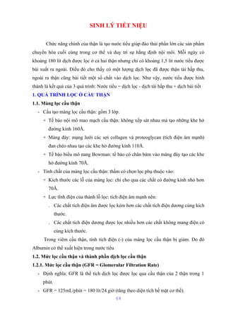 SINH LÝ TIẾT NIỆU 
Chức năng chính của thận là tạo nước tiểu giúp đào thải phần lớn các sản phẩm 
chuyển hóa cuối cùng trong cơ thể và duy trì sự hằng định nội môi. Mỗi ngày có 
khoảng 180 lít dịch được lọc ở cả hai thận nhưng chỉ có khoảng 1,5 lít nước tiểu được 
bài xuất ra ngoài. Điều đó cho thấy có một lượng dịch lọc đã được thận tái hấp thu, 
ngoài ra thận cũng bài tiết một số chất vào dịch lọc. Như vậy, nước tiểu được hình 
thành là kết quả của 3 quá trình: Nước tiểu = dịch lọc - dịch tái hấp thu + dịch bài tiết 
1. QUÁ TRÌNH LỌC Ở CẦU THẬN 
1.1. Màng lọc cầu thận 
- Cấu tạo màng lọc cầu thận: gồm 3 lớp. 
+ Tế bào nội mô mao mạch cầu thận: không xếp sát nhau mà tạo những khe hở 
đường kính 160Å. 
+ Màng đáy: mạng lưới các sợi collagen và proteoglycan (tích điện âm mạnh) 
đan chéo nhau tạo các khe hở đường kính 110Å. 
+ Tế bào biểu mô nang Bowman: tế bào có chân bám vào màng đáy tạo các khe 
hở đường kính 70Å. 
- Tính chất của màng lọc cầu thận: thấm có chọn lọc phụ thuộc vào: 
+ Kích thước các lỗ của màng lọc: chỉ cho qua các chất có đường kính nhỏ hơn 
70Å. 
+ Lực tĩnh điện của thành lỗ lọc: tích điện âm mạnh nên: 
. Các chất tích điện âm được lọc kém hơn các chất tích điện dương cùng kích 
thước. 
. Các chất tích điện dương được lọc nhiều hơn các chất không mang điện có 
cùng kích thước. 
Trong viêm cầu thận, tính tích điện (-) của màng lọc cầu thận bị giảm. Do đó 
Albumin có thể xuất hiện trong nước tiểu 
1.2. Mức lọc cầu thận và thành phần dịch lọc cầu thận 
1.2.1. Mức lọc cầu thận (GFR = Glomerular Filtration Rate) 
- Định nghĩa: GFR là thể tích dịch lọc được lọc qua cầu thận của 2 thận trong 1 
phút. 
- GFR = 125mL/phút = 180 lít/24 giờ (tăng theo diện tích bề mặt cơ thể). 
64 
 