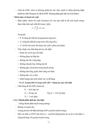 - Cách đo GFR: chưa có phương pháp đo trực tiếp, người ta dùng phương pháp 
thanh trừ xuất Clearance (C) để đo GFR (Phương pháp gián tiếp của Van Slyke). 
* Khái niệm về thanh trừ xuất 
- Định nghĩa: thanh trừ xuất Clearance (C) của một chất là thể tích huyết tương 
được thận thải sạch chất đó trong 1 phút. 
C =U.V / 
Trong đó: 
+ P: là nồng độ chất đó trong plasma (mg/mL) 
+ U: nồng độ chất đó trong nước tiểu (mg/mlL) 
+ V: là thể tích nước tiểu được bài xuất/1 phút (mL/phút) 
- Tiêu chuẩn của chất dùng đo lọc cầu thận: 
+ Được lọc tự do qua cầu thận. 
+ Không được tái hấp thu. 
+ Không bài tiết ở ống thận. 
+ Không chuyển hóa, không dự trữ 
+ Không gắn với protein trong huyết tương. 
+ Không làm tăng, giảm chức năng của thận. 
+ Không độc với cơ thể. 
+ Định lượng một cách chính xác và dễ dàng. 
Do đó: Lượng thải ra trong nước tiểu = lượng lọc qua cầu thận 
- Chất dùng để đo GFR: Inulin (I) 
PI = 0,24 mg/ ml 
UI = 30 mg/ ml Vậy CI = 125 ml/ phút 
VI = 1 ml/ phút 
1.2.2. Thành phần dịch lọc cầu thận 
Giống thành phần huyết tương nhưng: 
- Không có huyết cầu. 
- Lượng protein rất thấp (khoảng 0,03% protein huyết tương). 
- Một vài chất có TLPT nhỏ như Ca++, acid béo không được lọc tự do ở cầu thận vì 
chúng kết hợp với protein huyết tương. 
65 
ml ph 
P 
 