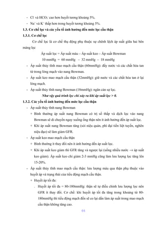 - Cl- và HCO3 
- cao hơn huyết tương khoảng 5%. 
- Na+ và K+ thấp hơn trong huyết tương khoảng 5%. 
1.3. Cơ chế lọc và các yếu tố ảnh hưởng đến mức lọc cầu thận 
1.3.1. Cơ chế lọc 
Cơ chế lọc là cơ chế thụ động phụ thuộc sự chênh lệch áp suất giữa hai bên 
màng lọc 
Áp suất lọc = Áp suất máu – Áp suất keo – Áp suất Bowman 
10 mmHg = 60 mmHg – 32 mmHg – 18 mmHg 
- Áp suất thủy tĩnh mao mạch cầu thận (60mmHg): đẩy nước và các chất hòa tan 
từ trong lòng mạch vào nang Bowman. 
- Áp suất keo mao mạch cầu thận (32mmHg): giữ nước và các chất hòa tan ở lại 
lòng mạch. 
- Áp suất thủy tĩnh nang Bowman (18mmHg): ngăn cản sự lọc. 
Như vậy quá trình lọc chỉ xảy ra khi áp suất lọc > 0. 
1.3.2. Các yếu tố ảnh hưởng đến mức lọc cầu thận 
- Áp suất thủy tĩnh nang Bowman 
+ Bình thường áp suất nang Bowman có trị số thấp và dịch lọc vào nang 
Bowman sẽ di chuyển ngay xuống ống thận nên ít ảnh hưởng đến áp suất lọc. 
+ Khi áp suất nang Bowman tăng (sỏi niệu quản, phì đại tiền liệt tuyến, nghẽn 
niệu đạo) sẽ làm giảm GFR. 
- Áp suất keo mao mạch cầu thận 
+ Bình thường ít thay đổi nên ít ảnh hưởng đến áp suất lọc. 
+ Khi áp suất keo giảm thì GFR tăng và ngược lại (uống nhiều nước ® áp suất 
keo giảm). Áp suất keo chỉ giảm 2-3 mmHg cũng làm lưu lượng lọc tăng lên 
15-20%. 
- Áp suất thủy tĩnh mao mạch cầu thận: lưu lượng máu qua thận phụ thuộc vào 
huyết áp và trạng thái của tiểu động mạch cầu thận. 
+ Huyết áp tối đa: 
. Huyết áp tối đa = 80-180mmHg: thận sẽ tự điều chỉnh lưu lượng lọc nên 
GFR ít thay đổi. Cơ chế: khi huyết áp tối đa tăng trong khoảng từ 80- 
180mmHg thì tiểu động mạch đến sẽ co lại dần làm áp suất trong mao mạch 
cầu thận không tăng cao. 
66 
 
