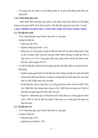- Tác dụng trên cầu thận: co tiểu động mạch đi và giãn tiểu động mạch đến gây 
tăng GFR. 
1.4.4. Thần kinh giao cảm 
Kích thích thần kinh giao cảm gây co tiểu động mạch đến nhiều hơn tiểu động 
mạch ra làm giảm GFR. Kích thích mạnh có thể dẫn đến ngừng lọc tạm thời, vô niệu. 
2. QUÁ TRÌNH TÁI HẤP THU VÀ BÀI TIẾT MỘT SỐ CHẤT Ở ỐNG THẬN 
2.1. Tái hấp thu nước 
- Vị trí: ống lượn gần, quai Henle, ống lượn xa, ống góp. 
- Lượng tái hấp thu: 
+ Ống lượn gần: 65%. 
+ Ngành xuống quai Henle: 15%. 
+ Ống lượn xa và ống góp: lượng tái hấp thu thay đổi tùy theo lượng nước trong 
cơ thể và được kiểm soát bởi hormon ADH. Bình thường tái hấp thu 10% ở 
ống lượn xa và 9,3% ở ống góp. Như vậy lượng nước còn lại trở thành nước 
tiểu bài xuất ra ngoài là 0,7%. 
- Cơ chế tái hấp thu: khuếch tán thụ động nhờ áp suất thẩm thấu cao trong dịch kẽ. 
- Đặc điểm: 
+ Ngành xuống quai Henle chỉ tái hấp thu nước không tái hấp thu muối nên dịch 
càng đi đến đỉnh quai Henle sẽ càng ưu trương dần tạo điều kiện cho việc thực 
hiện cơ chế cô đặc nước tiểu của thận. 
+ Sự tái hấp thu nước ở ống lượn xa và ống góp được kiểm soát bởi ADH. Như 
vậy ADH điều hòa lượng nước trong cơ thể. ADH làm mở rộng các lỗ trên tế 
bào biểu mô gây tăng tính thấm đối với nước. 
+ Ngoài ra: Aldosteron gây tái hấp thu muối ở ống lượn xa và ống góp kéo theo 
nước, ANP ức chế tái hấp thu muối ở ống lượn xa và ống góp làm giảm tái 
hấp thu nước. 
2.2. Tái hấp thu Na+ 
- Vị trí: ống lượn gần, quai Henle, ống lượn xa, ống góp. 
- Lượng tái hấp thu: 
+ Ống lượn gần: 65%. 
+ Ngành lên quai Henle: 25%. 
68 
 