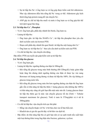 + Sự tái hấp thu Na+ ở ống lượn xa và ống góp được kiểm soát bởi aldosteron. 
Như vậy aldosteron điều hòa nồng độ Na+ trong cơ thể. Aldosteron gây kích 
thích tổng hợp protein mang để vận chuyển Na+. 
+ ANP gây ức chế tái hấp thu muối và nước ở ống lượn xa và ống góp khi thể 
tích dịch ngoại bào tăng. 
2.3. Tái hấp thu Ca++, Phosphat 
- Vị trí: ống lượn gần, phần dày nhánh lên Henle, ống lượn xa. 
- Lượng tái hấp thu: 
+ Ống lượn gần: tái hấp thu 50-60% Ca++, tái hấp thu phosphat theo yêu cầu 
dưới sự kiểm soát của hormon PTH. 
+ Đoạn cuối phần dày nhánh lên quai Henlé: tái hấp thu một lượng nhỏ Ca++ 
+ Ống lượn xa: tái hấp thu Ca++ theo yêu cầu dưới sự kiểm soát của PTH. 
- Cơ chế tái hấp thu: vận chuyển chủ động. 
Đặc điểm: PTH của tuyến cận giáp kiểm soát sự tái hấp thu 
2.4. Tái hấp thu glucose 
- Vị trí: ống lượn gần. 
- Lượng tái hấp thu: ngưỡng đường của thận là 180mg/dL. 
+ Khi nồng độ glucose trong máu bình thường (80-120mg/dL) hoặc giảm thấp 
hoặc tăng lên nhưng dưới ngưỡng đường của thận sẽ được lọc vào nang 
Bowman với lượng tương đương và được tái hấp thu 100%. Do vậy không có 
glucose trong nước tiểu. 
+ Khi nồng độ glucose trong máu lớn hơn ngưỡng đường của thận thì ống lượn 
gần vẫn có khả năng tái hấp thu thêm 1 lượng glucose nữa (không đạt 100%) 
và khả năng này cũng chỉ giới hạn đến một mức nào đó. Lượng glucose được 
tái hấp thu thêm gọi là mức vận chuyển glucose tối đa (TmG = Tubular 
transport maximum for glucose). TmG ở nam là 375mg/phút và ở nữ là 
300mg/phút. 
- Cơ chế tái hấp thu: vận chuyển tích cực thứ phát 
+ Đồng vận chuyển thuận với Na+ ở bờ bàn chải vào tế bào biểu mô. 
+ Khuếch tán có gia tốc qua bờ đáy và bờ bên vào dịch kẽ. 
- Đặc điểm: do khả năng hấp thu có giới hạn nên có sự cạnh tranh nếu xuất hiện 
một loại đường khác trong ống thận như fructose, galactose, xyclose. 
70 
 