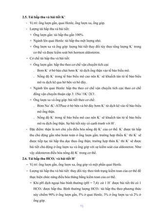 2.5. Tái hấp thu và bài tiết K+ 
- Vị trí: ống lượn gần, quai Henle, ống lượn xa, ống góp. 
- Lượng tái hấp thu và bài tiết: 
+ Ống lượn gần: tái hấp thu gần 100%. 
+ Ngành lên quai Henle: tái hấp thu một lượng nhỏ. 
+ Ống lượn xa và ống góp: lượng bài tiết thay đổi tùy theo tổng lượng K+ trong 
cơ thể và được kiểm soát bởi hormon aldosteron. 
- Cơ chế tái hấp thu và bài tiết: 
+ Ống lượn gần: hấp thu theo cơ chế vận chuyển tích cực 
. Bơm K+ ở bờ bàn chải bơm K+ từ dịch ống thận vào tế bào biểu mô. 
. Nồng độ K+ trong tế bào biểu mô cao nên K+ sẽ khuếch tán từ tế bào biểu 
mô ra dịch kẽ qua bờ bên và bờ đáy. 
+ Ngành lên quai Henle: hấp thu theo cơ chế vận chuyển tích cực theo cơ chế 
đồng vận chuyển thuận cặp 3: 1Na+/1K+/2Cl-. 
+ Ống lượn xa và ống góp: bài tiết theo cơ chế: 
. Bơm Na+-K+-ATPase ở bờ bên và bờ đáy bơm K+ từ dịch kẽ vào tế bào biểu 
mô ống thận. 
. Nồng độ K+ trong tế bào biểu mô cao nên K+ sẽ khuếch tán từ tế bào biểu 
mô ra dịch ống thận. Sự bài tiết này có cạnh tranh với H+. 
- Đặc điểm: thận là nơi chủ yếu điều hòa nồng độ K+ của cơ thể. K+ được tái hấp 
thu chủ động gần như hoàn toàn ở ống lượn gần; trường hợp thiếu K+ thì K+ sẽ 
được tiếp tục tái hấp thu dọc theo ống thận; trường hợp thừa K+ thì K+ sẽ được 
bài tiết chủ động ở ống lượn xa và ống góp với sự kiểm soát của aldosteron. Như 
vậy aldosteron điều hòa nồng độ K+ trong cơ thể. 
2.6. Tái hấp thu HCO3 
- và bài tiết H+ 
- Vị trí: ống lượn gần, ống lượn xa, ống góp và một phần quai Henle. 
- Lượng tái hấp thu và bài tiết: thay đổi tùy theo tình trạng kiềm toan của cơ thể để 
thực hiện chức năng điều hòa thăng bằng kiềm toan của cơ thể. 
+ Khi pH dịch ngoại bào bình thường (pH = 7,4): cứ 1 H+ được bài tiết thì có 1 
HCO3 
- được hấp thu. Bình thường lượng HCO3 
- tái hấp thu theo phương thức 
này chiếm 90% ở ống lượn gần, 5% ở quai Henle, 3% ở ống lượn xa và 2% ở 
ống góp. 
71 
 