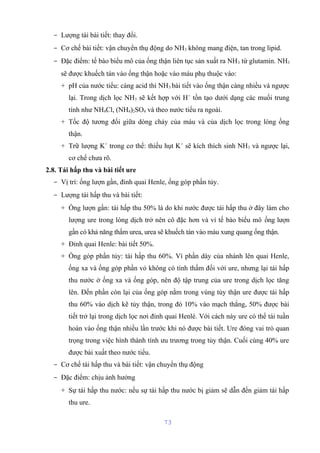 - Lượng tái bài tiết: thay đổi. 
- Cơ chế bài tiết: vận chuyển thụ động do NH3 không mang điện, tan trong lipid. 
- Đặc điểm: tế bào biểu mô của ống thận liên tục sản xuất ra NH3 từ glutamin. NH3 
sẽ được khuếch tán vào ống thận hoặc vào máu phụ thuộc vào: 
+ pH của nước tiểu: càng acid thì NH3 bài tiết vào ống thận càng nhiều và ngược 
lại. Trong dịch lọc NH3 sẽ kết hợp với H+ tồn tạo dưới dạng các muối trung 
tính như NH4Cl, (NH4)2SO4 và theo nước tiểu ra ngoài. 
+ Tốc độ tương đối giữa dòng chảy của máu và của dịch lọc trong lòng ống 
thận. 
+ Trữ lượng K+ trong cơ thể: thiếu hụt K+ sẽ kích thích sinh NH3 và ngược lại, 
cơ chế chưa rõ. 
2.8. Tái hấp thu và bài tiết ure 
- Vị trí: ống lượn gần, đỉnh quai Henle, ống góp phần tủy. 
- Lượng tái hấp thu và bài tiết: 
+ Ống lượn gần: tái hấp thu 50% là do khi nước được tái hấp thu ở đây làm cho 
lượng ure trong lòng dịch trở nên cô đặc hơn và vì tế bào biểu mô ống lượn 
gần có khả năng thấm urea, urea sẽ khuếch tán vào máu xung quang ống thận. 
+ Đỉnh quai Henle: bài tiết 50%. 
+ Ống góp phần tủy: tái hấp thu 60%. Vì phần dày của nhánh lên quai Henle, 
ống xa và ống góp phần vỏ không có tính thấm đối với ure, nhưng lại tái hấp 
thu nước ở ống xa và ống góp, nên độ tập trung của ure trong dịch lọc tăng 
lên. Đến phần còn lại của ống góp nằm trong vùng tủy thận ure được tái hấp 
thu 60% vào dịch kẽ tủy thận, trong đó 10% vào mạch thẳng, 50% được bài 
tiết trở lại trong dịch lọc nơi đỉnh quai Henlé. Với cách này ure có thể tái tuần 
hoàn vào ống thận nhiều lần trước khi nó được bài tiết. Ure đóng vai trò quan 
trọng trong việc hình thành tính ưu trương trong tủy thận. Cuối cùng 40% ure 
được bài xuất theo nước tiểu. 
- Cơ chế tái hấp thu và bài tiết: vận chuyển thụ động 
- Đặc điểm: chịu ảnh hưởng 
+ Sự tái hấp thu nước: nếu sự tái hấp thu nước bị giảm sẽ dẫn đến giảm tái hấp 
thu ure. 
73 
 