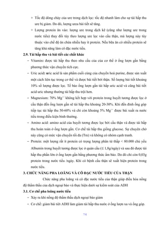 + Tốc độ dòng chảy của ure trong dịch lọc: tốc độ nhanh làm cho sự tái hấp thu 
ure bị giảm. Do đó, lượng urea bài tiết sẽ tăng. 
+ Lượng protein ăn vào: lượng ure trong dịch kẽ (cũng như lượng ure trong 
nước tiểu) thay đổi tùy theo lượng ure lọc vào cầu thận, mà lượng này tùy 
thuộc vào chế độ ăn chứa nhiều hay ít protein. Nếu bữa ăn có nhiều protein sẽ 
tăng khả năng làm cô đặc nước tiểu. 
2.9. Tái hấp thu và bài tiết các chất khác 
- Vitamin: được tái hấp thu theo nhu cầu của của cơ thể ở ống lượn gần bằng 
phương thức vận chuyển tích cực. 
- Uric acid: uric acid là sản phẩm cuối cùng của chuyển hoá purine, được sản xuất 
một cách liên tục trong cơ thể và được bài tiết bởi thận. Số lượng bài tiết khoảng 
10% số lượng được lọc. Tế bào ống lượn gần tái hấp uric acid và cũng bài tiết 
acid uric nhưng thường tái hấp thu trội hơn. 
- Magnesium: 70% Mg++ không kết hợp với protein trong huyết tương được lọc ở 
cầu thận đến ống lượn gần sẽ tái hấp thu khoảng 20-30%. Khi đến đỉnh ống góp 
tiếp tục tái hấp thu 50-60% và chỉ còn khoảng 5% Mg++ được bài xuất ra nước 
tiểu trong điều kiện bình thường. 
- Amino acid: amino acid của huyết tương được lọc bởi cầu thận và được tái hấp 
thu hoàn toàn ở ống lượn gần. Cơ chế tái hấp thu giống glucose. Sự chuyên chở 
này cũng có mức vận chuyển tối đa (Tm) và không có nhóm cạnh tranh. 
- Protein: một lượng rất ít protein có trọng lượng phân tử thấp < 80.000 chủ yếu 
Albumin trong huyết tương được lọc ở quản cầu (£ 1,8g/ngày) và sau đó được tái 
hấp thu phần lớn ở ống lượn gần bằng phương thức ẩm bào. Do đó chỉ còn 0,03g 
protein trong nước tiểu /ngày. Khi có bệnh cầu thận sẽ xuất hiện protein trong 
nước tiểu. 
3. CHỨC NĂNG PHA LOÃNG VÀ CÔ ĐẶC NƯỚC TIỂU CỦA THẬN 
Chức năng pha loãng và cô đặc nước tiểu của thận giúp điều hòa nồng 
độ thẩm thấu của dịch ngoại bào và thực hiện dưới sự kiểm soát của ADH 
3.1. Cơ chế pha loãng nước tiểu 
- Xảy ra khi nồng độ thẩm thấu dịch ngoại bào giảm 
- Cơ chế: giảm bài tiêt ADH làm giảm tái hấp thu nước ở ống lượn xa và ống góp. 
74 
 