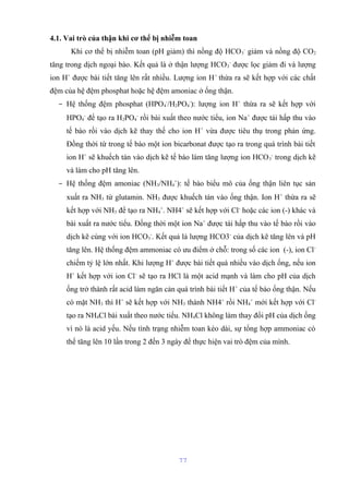 4.1. Vai trò của thận khi cơ thể bị nhiễm toan 
Khi cơ thể bị nhiễm toan (pH giảm) thì nồng độ HCO3 
- giảm và nồng độ CO2 
tăng trong dịch ngoại bào. Kết quả là ở thận lượng HCO3 
- được lọc giảm đi và lượng 
ion H+ được bài tiết tăng lên rất nhiều. Lượng ion H+ thừa ra sẽ kết hợp với các chất 
đệm của hệ đệm phosphat hoặc hệ đệm amoniac ở ống thận. 
- Hệ thống đệm phosphat (HPO4 
-/H2PO4 
-): lượng ion H+ thừa ra sẽ kết hợp với 
HPO4 
- để tạo ra H2PO4 
- rồi bài xuất theo nước tiểu, ion Na+ được tái hấp thu vào 
tế bào rồi vào dịch kẽ thay thế cho ion H+ vừa được tiêu thụ trong phản ứng. 
Đồng thời từ trong tế bào một ion bicarbonat được tạo ra trong quá trình bài tiết 
ion H+ sẽ khuếch tán vào dịch kẽ tế bào làm tăng lượng ion HCO3 
- trong dịch kẽ 
và làm cho pH tăng lên. 
- Hệ thống đệm amoniac (NH3/NH4 
+): tế bào biểu mô của ống thận liên tục sản 
xuất ra NH3 từ glutamin. NH3 được khuếch tán vào ống thận. Ion H+ thừa ra sẽ 
kết hợp với NH3 để tạo ra NH4 
+. NH4+ sẽ kết hợp với Cl- hoặc các ion (-) khác và 
bài xuất ra nước tiểu. Đồng thời một ion Na+ được tái hấp thu vào tế bào rồi vào 
dịch kẽ cùng với ion HCO3 
-. Kết quả là lượng HCO3- của dịch kẽ tăng lên và pH 
tăng lên. Hệ thống đệm ammoniac có ưu điểm ở chỗ: trong số các ion (-), ion Cl-chiếm 
tỷ lệ lớn nhất. Khi lượng H+ được bài tiết quá nhiều vào dịch ống, nếu ion 
H+ kết hợp với ion Cl- sẽ tạo ra HCl là một acid mạnh và làm cho pH của dịch 
ống trở thành rất acid làm ngăn cản quá trình bài tiết H+ của tế bào ống thận. Nếu 
có mặt NH3 thì H+ sẽ kết hợp với NH3 thành NH4+ rồi NH4 
+ mới kết hợp với Cl-tạo 
ra NH4Cl bài xuất theo nước tiểu. NH4Cl không làm thay đổi pH của dịch ống 
vì nó là acid yếu. Nếu tình trạng nhiễm toan kéo dài, sự tổng hợp ammoniac có 
thể tăng lên 10 lần trong 2 đến 3 ngày để thực hiện vai trò đệm của mình. 
77 
 