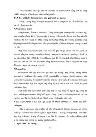 + Osteonectin: có ái lực cao với ion calci và hydroxyapatit đồng thời nó cũng 
có khả năng gắn với collagen và thrombospondin. 
2.1.3. Các chất chỉ dẫn (markers) của quá trình tạo xương 
Sự tạo xương được đánh giá bằng cách đo các sản phẩm bài tiết điển hình của 
tạo cốt bào trong máu. 
* Phosphatase kiềm: 
Phosphatase kiềm có ở nhiều mô. Trong máu người trưởng thành bình thường, 
một nửa phosphatse kiềm có nguồn gốc từ xương phần còn lại do gan tổng hợp và một 
phần nhỏ từ ruột và các mô khác. Trong trường hợp không có bệnh lý gan mật, nồng 
độ phosphatase kiềm huyết thanh liên quan chặt chẽ với hoạt động tạo xương của tạo 
cốt bào. 
Hoạt tính của phosphatase kiềm thay đổi phụ thuộc chính vào tuổi, giới và 
hormon. Ở người trưởng thành bình thường, nồng độ phosphatase kiềm huyết thanh có 
giá trị giới hạn đến 100 IU/L. Trong khoảng tuổi 20-50, hoạt tính phosphatase kiềm ở 
nam cao hơn nữ, đến tuổi mãn kinh nồng độ phosphatase kiềm sẽ tăng lên bởi hoạt 
động của cả gan và xương ở phụ nữ. 
* Osteocalcin: 
Osteocalcin khá đặc hiệu cho quá trình tạo xương. Tuy nhiên, những mảnh 
osteocalcin của khuôn hữu cơ còn có thể vào máu khi xảy ra quá trình tiêu xương; mặt 
khác osteocalcin cũng hiện diện trong mẫu tiểu cầu và tiểu cầu. Các mảnh osteocalcin 
được đào thải bởi thận nên sự gia tăng nồng độ osteocalcin máu còn có thể do giảm 
chức năng thận. 
Một phần nhỏ osteocalcin mới tổng hợp sẽ vào máu. Ở người trẻ, nồng độ 
osteocalcin huyết thanh dao động 2-12 ng/mL. Nồng độ osteocalcin tăng theo tuổi và ở nữ 
cao hơn nam đặc biệt là phụ nữ sau 50 tuổi trong 15 năm đầu mãn kinh. 
* Các đoạn peptid ở hai đầu tận cùng có nhóm carboxyl và amino của tiền 
collagen: 
Đây là sản phẩm của sự phân cắt dây nối peptid ở hai đầu tận cùng có nhóm 
carboxyl và amino của tiền collagen ở ngoài tế bào. Tuy vậy, collagen typ I còn được 
tổng hợp ở da nên các dây nối peptid ở hai đầu tận cùng của tiền collagen không phải 
là chỉ số đặc hiệu cho sự tạo xương của tạo cốt bào. 
2.2. Quá trình tiêu xương 
85 
 