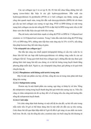 Các sợi collagen typ I và cả typ II, III, IX liên kết nhau bằng những liên kết 
ngang (cross-links) đặc hiệu là các gốc hydroxypyridinium. Dẫn xuất của 
hydroxypyridinium là pyridinolin (PYD) có ở lưới collagen của khớp, xương, gân 
cũng như quanh mạch máu, trong khi dẫn xuất deoxypyridinolin (DPD) thì chỉ tham 
gia cấu tạo lưới collagen của xương và ngà răng. PYD và DPD không có mặt trong 
mạng lưới collagen của da nên nồng độ PYD và đặc biệt là DPD trong nước tiểu có thể 
được xem như là đặc hiệu của quá trình tiêu xương. 
Phụ nữ trước mãn kinh khỏe mạnh có nồng độ PYD và DPD là 17-60mmol/mol 
creatinin và 1,8-9,0mmol/mol creatinin. Trong 3 năm đầu mãn kinh nồng độ PYD tăng 
31% và DPD tăng 50%; những năm tiếp theo mức tăng này là 33% và 63%; nếu dùng 
liệu pháp hormon thay thế mức tăng sẽ giảm. 
* Các telopeptid của collagen typ I 
Hai đầu tận cùng của chuỗi peptid (telopeptid) không có cấu trúc xoắn ba và 
được liên kết bởi các hợp chất hydroxypyridinium với những vùng xoắn ốc của sợi 
collagen liền kề. Trong quá trình thoái hóa collagen typ I, những đầu tận này được giải 
phóng khỏi tình trạng liên kết của chúng và có thể đo lường trong huyết thanh bằng 
phương pháp miễn dịch. Ngoài ra, các telopeptid cũng được giải phóng ra từ quá trình 
chuyển hóa da. 
2.2.4.2. Phosphatase acid kháng acid tartric trong máu 
Đây là một sản phẩm của hủy cốt bào, nồng độ của nó trong máu phản ánh hoạt 
động tiêu xương. 
2.2.4.3. Sialoprotein xương 
Protein này là một thành phần của xương, ngà răng và khớp bị vôi hóa. Nồng 
độ sialoprotein xương trong huyết thanh tăng khi quá trình tiêu xương xảy ra. Tiểu cầu 
cũng có chứa sialoprotein do đó sự thay đổi về số lượng tiểu cầu cũng ảnh hưởng đến 
nồng độ sialoprotein huyết thanh. 
2.2.4.4. Calci niệu 
Với chức năng thận bình thường và một chế độ ăn cân đối, sự bài tiết calci trong 
mẫu nước tiểu 24 giờ có thể được dùng như là một chất chỉ dẫn của sự tiêu xương. 
Calci được bài tiết qua thận thấp nhất từ 9 giờ tối đến 6 giờ sáng và cao nhất vào trước 
buổi trưa. Do đó, việc đo nồng độ calci, creatinin niệu vào buổi sáng lúc đói khoảng từ 
88 
 