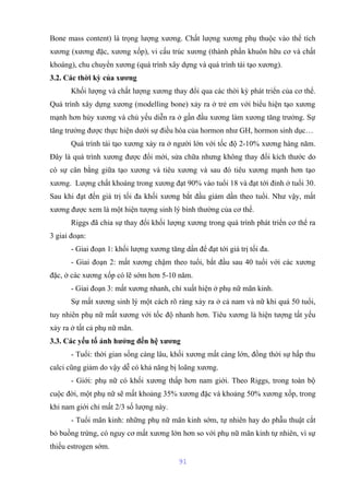 Bone mass content) là trọng lượng xương. Chất lượng xương phụ thuộc vào thể tích 
xương (xương đặc, xương xốp), vi cấu trúc xương (thành phần khuôn hữu cơ và chất 
khoáng), chu chuyển xương (quá trình xây dựng và quá trình tái tạo xương). 
3.2. Các thời kỳ của xương 
Khối lượng và chất lượng xương thay đổi qua các thời kỳ phát triển của cơ thể. 
Quá trình xây dựng xương (modelling bone) xảy ra ở trẻ em với biểu hiện tạo xương 
mạnh hơn hủy xương và chủ yếu diễn ra ở gần đầu xương làm xương tăng trưởng. Sự 
tăng trưởng được thực hiện dưới sự điều hòa của hormon như GH, hormon sinh dục… 
Quá trình tái tạo xương xảy ra ở người lớn với tốc độ 2-10% xương hàng năm. 
Đây là quá trình xương được đổi mới, sửa chữa nhưng không thay đổi kích thước do 
có sự cân bằng giữa tạo xương và tiêu xương và sau đó tiêu xương mạnh hơn tạo 
xương. Lượng chất khoáng trong xương đạt 90% vào tuổi 18 và đạt tới đỉnh ở tuổi 30. 
Sau khi đạt đến giá trị tối đa khối xương bắt đầu giảm dần theo tuổi. Như vậy, mất 
xương được xem là một hiện tượng sinh lý bình thường của cơ thể. 
Riggs đã chia sự thay đổi khối lượng xương trong quá trình phát triển cơ thể ra 
3 giai đoạn: 
- Giai đoạn 1: khối lượng xương tăng dần để đạt tới giá trị tối đa. 
- Giai đoạn 2: mất xương chậm theo tuổi, bắt đầu sau 40 tuổi với các xương 
đặc, ở các xương xốp có lẽ sớm hơn 5-10 năm. 
- Giai đoạn 3: mất xương nhanh, chỉ xuất hiện ở phụ nữ mãn kinh. 
Sự mất xương sinh lý một cách rõ ràng xảy ra ở cả nam và nữ khi quá 50 tuổi, 
tuy nhiên phụ nữ mất xương với tốc độ nhanh hơn. Tiêu xương là hiện tượng tất yếu 
xảy ra ở tất cả phụ nữ mãn. 
3.3. Các yếu tố ảnh hưởng đến hệ xương 
- Tuổi: thời gian sống càng lâu, khối xương mất càng lớn, đồng thời sự hấp thu 
calci cũng giảm do vậy dễ có khả năng bị loãng xương. 
- Giới: phụ nữ có khối xương thấp hơn nam giới. Theo Riggs, trong toàn bộ 
cuộc đời, một phụ nữ sẽ mất khoảng 35% xương đặc và khoảng 50% xương xốp, trong 
khi nam giới chỉ mất 2/3 số lượng này. 
- Tuổi mãn kinh: những phụ nữ mãn kinh sớm, tự nhiên hay do phẫu thuật cắt 
bỏ buồng trứng, có nguy cơ mất xương lớn hơn so với phụ nữ mãn kinh tự nhiên, vì sự 
thiếu estrogen sớm. 
91 
 