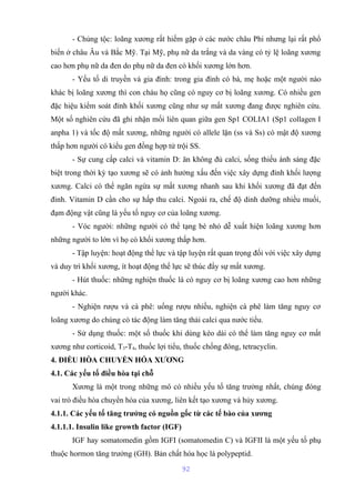 - Chủng tộc: loãng xương rất hiếm gặp ở các nước châu Phi nhưng lại rất phổ 
biến ở châu Âu và Bắc Mỹ. Tại Mỹ, phụ nữ da trắng và da vàng có tỷ lệ loãng xương 
cao hơn phụ nữ da đen do phụ nữ da đen có khối xương lớn hơn. 
- Yếu tố di truyền và gia đình: trong gia đình có bà, mẹ hoặc một người nào 
khác bị loãng xương thì con cháu họ cũng có nguy cơ bị loãng xương. Có nhiều gen 
đặc hiệu kiểm soát đỉnh khối xương cũng như sự mất xương đang được nghiên cứu. 
Một số nghiên cứu đã ghi nhận mối liên quan giữa gen Sp1 COLIA1 (Sp1 collagen I 
anpha 1) và tốc độ mất xương, những người có allele lặn (ss và Ss) có mật độ xương 
thấp hơn người có kiểu gen đồng hợp tử trội SS. 
- Sự cung cấp calci và vitamin D: ăn không đủ calci, sống thiếu ánh sáng đặc 
biệt trong thời kỳ tạo xương sẽ có ảnh hưởng xấu đến việc xây dựng đỉnh khối lượng 
xương. Calci có thể ngăn ngừa sự mất xương nhanh sau khi khối xương đã đạt đến 
đỉnh. Vitamin D cần cho sự hấp thu calci. Ngoài ra, chế độ dinh dưỡng nhiều muối, 
đạm động vật cũng là yếu tố nguy cơ của loãng xương. 
- Vóc người: những người có thể tạng bé nhỏ dễ xuất hiện loãng xương hơn 
những người to lớn vì họ có khối xương thấp hơn. 
- Tập luyện: hoạt động thể lực và tập luyện rất quan trọng đối với việc xây dựng 
và duy trì khối xương, ít hoạt động thể lực sẽ thúc đẩy sự mất xương. 
- Hút thuốc: những nghiện thuốc lá có nguy cơ bị loãng xương cao hơn những 
người khác. 
- Nghiện rượu và cà phê: uống rượu nhiều, nghiện cà phê làm tăng nguy cơ 
loãng xương do chúng có tác động làm tăng thải calci qua nước tiểu. 
- Sử dụng thuốc: một số thuốc khi dùng kéo dài có thể làm tăng nguy cơ mất 
xương như corticoid, T3-T4, thuốc lợi tiểu, thuốc chống đông, tetracyclin. 
4. ĐIỀU HÒA CHUYỂN HÓA XƯƠNG 
4.1. Các yếu tố điều hòa tại chỗ 
Xương là một trong những mô có nhiều yếu tố tăng trưởng nhất, chúng đóng 
vai trò điều hòa chuyển hóa của xương, liên kết tạo xương và hủy xương. 
4.1.1. Các yếu tố tăng trưởng có nguồn gốc từ các tế bào của xương 
4.1.1.1. Insulin like growth factor (IGF) 
IGF hay somatomedin gồm IGFI (somatomedin C) và IGFII là một yếu tố phụ 
thuộc hormon tăng trưởng (GH). Bản chất hóa học là polypeptid. 
92 
 