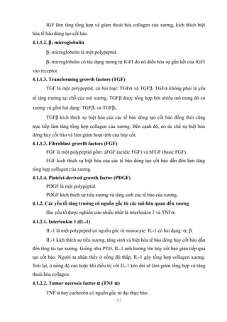 IGF làm tăng tổng hợp và giảm thoái hóa collagen của xương, kích thích biệt 
hóa tế bào dòng tạo cốt bào. 
4.1.1.2. b2 microglobulin 
b2 microglobulin là một polypeptid. 
b2 microglobulin có tác dụng tương tự IGFI do nó điều hòa sự gắn kết của IGFI 
vào receptor. 
4.1.1.3. Transforming growth factors (TGF) 
TGF là một polypeptid, có hai loại: TGFa và TGFb. TGFa không phải là yếu 
tố tăng trưởng tại chỗ của mô xương. TGFb được tổng hợp bởi nhiều mô trong đó có 
xương và gồm hai dạng: TGFb1 và TGFb2. 
TGFb kích thích sự biệt hóa của các tế bào dòng tạo cốt bào đồng thời cũng 
trực tiếp làm tăng tổng hợp collagen của xương. Bên cạnh đó, nó ức chế sự biệt hóa 
dòng hủy cốt bào và làm giảm hoạt tính của hủy cốt. 
4.1.1.3. Fibroblast growth factors (FGF) 
FGF là một polypeptid gồm: aFGF (acidic FGF) và bFGF (basic FGF). 
FGF kích thích sự biệt hóa của các tế bào dòng tạo cốt bào dẫn đến làm tăng 
tổng hợp collagen của xương. 
4.1.1.4. Platelet-derived growth factor (PDGF) 
PDGF là một polypeptid. 
PDGF kích thích sự tiêu xương và tăng sinh các tế bào của xương. 
4.1.2. Các yếu tố tăng trưởng có nguồn gốc từ các mô liên quan đến xương 
Hai yếu tố được nghiên cứu nhiều nhất là interleukin 1 và TNFa. 
4.1.2.1. Interleukin 1 (IL-1) 
IL-1 là một polypeptid có nguồn gốc từ monocyte. IL-1 có hai dạng: a, b. 
IL-1 kích thích sự tiêu xương, tăng sinh và biệt hóa tế bào dòng hủy cốt bào dẫn 
đến tăng tái tạo xương. Giống như PTH, IL-1 ảnh hưởng lên hủy cốt bào gián tiếp qua 
tạo cốt bào. Người ta nhận thấy ở nồng độ thấp, IL-1 gây tổng hợp collagen xương. 
Trái lại, ở nồng độ cao hoặc khi điều trị với IL-1 kéo dài sẽ làm giảm tổng hợp và tăng 
thoái hóa collagen. 
4.1.2.2. Tumor necrosis factor a (TNF a) 
TNF a hay cachectin có nguồn gốc từ đại thực bào. 
93 
 