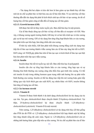 - Tác dụng thứ hai chậm và kéo dài hơn là làm giảm sự tạo thành hủy cốt bào 
mới do ức chế sự phân bào và biệt hóa của các tế bào tiền thân. Vì sự sinh hủy cốt bào 
thường dẫn đến tác dụng thứ phát là kích thích sinh tạo cốt bào và tạo xương, do đó số 
lượng hủy cốt bào giảm cũng sẽ dẫn đến số lượng tạo cốt bào giảm. 
4.2.1.3. Growth hormon (GH) 
GH được bài tiết từ thùy trước tuyến yên. Bản chất hóa học là một protein. 
Các tế bào thuộc dòng tạo cốt bào và hủy cốt bào đều có receptor với GH. Như 
vậy, ở khung xương người trưởng thành, GH duy trì cả hai tiến trình tạo và tiêu xương 
gây sự tái tạo mô xương. GH có tác dụng làm tăng tổng hợp khuôn hữu cơ của xương, 
làm phát triển sụn liên hợp, làm tăng chiều dài của xương. 
Ở thời kỳ niên thiếu, GH làm phát triển khung xương bằng cách tác dụng trực 
tiếp lên tế bào sụn trưởng thành ở đầu xương làm các tế bào này tăng bài tiết ra IGFI. 
IGFI cùng với TGFb gây phân bào trên tế bào tạo sụn và kích thích tế bào tạo sụn biệt 
hóa làm phát triển lớp sụn ở đầu xương. 
4.2.1.4. Insulin 
Insulin được bài tiết từ tuyến tụy nội tiết. Bản chất hóa học là polypeptid. 
Insulin cần cho sự tổng hợp khuôn hữu cơ của xương, tổng hợp sụn và sự 
khoáng hóa bình thường của xương cũng như điều hòa quá trình tiêu xương. Có thể 
nói insulin là một trong những hormon quan trọng nhất ảnh hưởng lên sự phát triển 
bình thường của xương. Insulin có thể tác động trực tiếp lên mô xương hoặc gián tiếp 
thông qua việc kích thích gan sản xuất IGFI, tuy nhiên khác với IGFI, insulin không 
làm tăng số lượng tạo cốt bào. 
4.2.2. Các hormon steroid 
4.2.2.1. Vitamin D 
Vitamin D được hình thành ở da dưới dạng cholecalciferol do tác dụng của tia 
cực tím. Tại gan, cholecalciferol được chuyển thành 25-hydroxy-cholecalciferol. Tại 
thận, 25-hydroxy-cholecalciferol lại được chuyển thành 1,25-dihydroxy-cholecalciferol 
(calcitriol). Vitamin D là một steroid. 
Trên xương, 1,25-dihydroxy cholecalciferol có tác dụng trên hủy cốt bào giống 
như PTH do đó PTH và 1,25-dihydroxy cholecalciferol kết hợp thành một hệ thống 
làm tăng nhanh nồng độ calci máu. Ngoài ra 1,25-dihydroxy cholecalciferol còn có 
những ảnh hưởng khác gián tiếp trên sự tiêu xương. Nó ức chế sự phân bào của tế bào 
95 
 