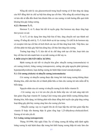 Nồng độ sinh lý của glucocorticoid trong huyết tương có lẽ làm tăng tác dụng 
của IGF đồng thời ức chế sự biệt hóa dòng tạo cốt bào. Nếu nồng độ cortisol tăng cao 
và kéo dài sẽ dẫn đến thoái hóa khuôn hữu cơ của xương và ảnh hưởng đến quá trình 
khoáng hóa gây loãng xương. 
4.2.3. Hormon T3-T4 
Hormon T3 và T4 được bài tiết từ tuyến giáp. Hai hormon này được tổng hợp 
thừ tyrosin và iod. 
T3 và T4 có tác dụng làm tăng biệt hóa tế bào, tăng chuyển mô sụn thành mô 
xương. Ở nồng độ sinh lý, T3-T4 kích thích sự tái tạo xương. Cơ chế là do hormon này 
có receptor trên tạo cốt bào sẽ kích thích các tạo cốt bào tăng hoạt tính. Tiếp theo, tạo 
cốt bào phát tín hiệu gây biệt hóa dòng hủy cốt bào làm tăng tiêu xương. 
Trường hợp tăng T3-T4 kéo dài sẽ ức chế tăng sinh tạo cốt bào, hoạt tính của 
hủy cốt bào trở nên mạnh hơn và sự mất xương có thể xảy ra. 
5. RỐI LOẠN CHUYỂN HÓA XƯƠNG 
Bệnh xương do nội tiết và chuyển hóa gồm: nhuyễn xương (osteomalacia) và 
còi xương (ricket), loãng xương (osteoporosis), cường cận giáp nguyên phát (primary 
hyperparathyroidism), loạn dưỡng xương do bệnh thận (renal osteodystrophy). 
5.1. Còi xương (rickets) và nhuyễn xương (osteomalacia) 
Còi xương và nhuyễn xương được đặc trưng bởi tình trạng xương không được 
khoáng hóa, chất căn bản chỉ có thành phần hữu cơ làm cho xương trở nên mềm dễ bị 
biến dạng. 
Nguyên nhân của còi xương và nhuyễn xương là do thiếu vitamin D. 
- Còi xương: xảy ra ở trẻ em chủ yếu do thiếu tiếp xúc với ánh sáng mặt trời 
làm giảm tổng hợp vitamin D. Lượng Calci trong máu giảm khiến xương không được 
khoáng hóa, biến dạng, trẻ không phát triển được đồng thời tuyến cận giáp tăng cường 
hoạt động gây phá hủy xương càng làm cho xương yếu hơn. 
- Nhuyễn xương: xảy ra ở người lớn do rối loạn hấp thu mỡ làm giảm hấp thu 
vitamin D hoặc tổn thương thận là giảm tổng hợp 1,25-dihydroxy-cholecalciferol. 
Xương sẽ trở nên yếu đi. 
5.2. Loãng xương (osteoporosis) 
Tháng 10/1990, Hội nghị Châu Âu về loãng xương đã thống nhất định nghĩa 
loãng xương là một bệnh được đặc trưng bởi khối lượng xương thấp tới mức làm cho 
97 
 
