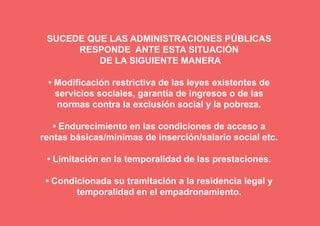 SUCEDE QUE LAS ADMINISTRACIONES PÚBLICAS
      RESPONDE ANTE ESTA SITUACIÓN
          DE LA SIGUIENTE MANERA

 • Modificación restrictiva de las leyes existentes de
   servicios sociales, garantía de ingresos o de las
   normas contra la exclusión social y la pobreza.

   • Endurecimiento en las condiciones de acceso a
rentas básicas/mínimas de inserción/salario social etc.

 • Limitación en la temporalidad de las prestaciones.

 • Condicionada su tramitación a la residencia legal y
        temporalidad en el empadronamiento.
 