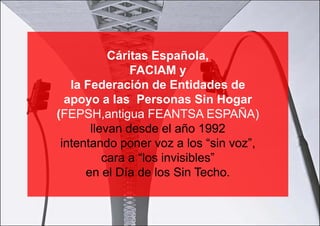 Cáritas Española,
               FACIAM y
   la Federación de Entidades de
  apoyo a las Personas Sin Hogar
(FEPSH,antigua FEANTSA ESPAÑA)
       llevan desde el año 1992
 intentando poner voz a los “sin voz”,
          cara a “los invisibles”
      en el Día de los Sin Techo.
 