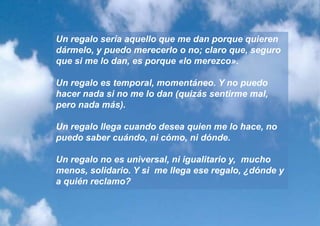 Un regalo sería aquello que me dan porque quieren
dármelo, y puedo merecerlo o no; claro que, seguro
que si me lo dan, es porque «lo merezco».

Un regalo es temporal, momentáneo. Y no puedo
hacer nada si no me lo dan (quizás sentirme mal,
pero nada más).

Un regalo llega cuando desea quien me lo hace, no
puedo saber cuándo, ni cómo, ni dónde.

Un regalo no es universal, ni igualitario y, mucho
menos, solidario. Y si me llega ese regalo, ¿dónde y
a quién reclamo?
 