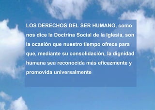 LOS DERECHOS DEL SER HUMANO, como
nos dice la Doctrina Social de la Iglesia, son
la ocasión que nuestro tiempo ofrece para
que, mediante su consolidación, la dignidad
humana sea reconocida más eficazmente y
promovida universalmente
 