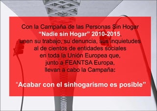 Con la Campaña de las Personas Sin Hogar
        “Nadie sin Hogar” 2010-2015,
 unen su trabajo, su denuncia, sus inquietudes
      al de cientos de entidades sociales
         en toda la Unión Europea que,
           junto a FEANTSA Europa,
          llevan a cabo la Campaña:

“Acabar con el sinhogarismo es posible”
 