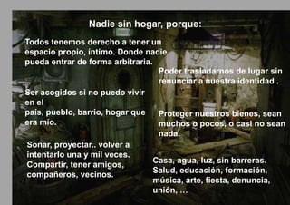 Nadie sin hogar, porque:
Todos tenemos derecho a tener un
espacio propio, íntimo. Donde nadie
pueda entrar de forma arbitraria.
                                   Poder trasladarnos de lugar sin
                                   renunciar a nuestra identidad .
Ser acogidos si no puedo vivir
en el
país, pueblo, barrio, hogar que    Proteger nuestros bienes, sean
era mío.                           muchos o pocos, o casi no sean
                                   nada.
Soñar, proyectar.. volver a
intentarlo una y mil veces.
                                  Casa, agua, luz, sin barreras.
Compartir, tener amigos,
                                  Salud, educación, formación,
compañeros, vecinos.
                                  música, arte, fiesta, denuncia,
                                  unión, …
 