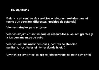 SIN VIVIENDA

Estancia en centros de servicios o refugios (hostales para sin
techo que permiten diferentes modelos de estancia)

Vivir en refugios para mujeres

Vivir en alojamientos temporales reservados a los inmigrantes y
a los demandantes de asilo

Vivir en instituciones: prisiones, centros de atención
sanitaria, hospitales sin tener donde ir, etc.)

Vivir en alojamientos de apoyo (sin contrato de arrendamiento)
 