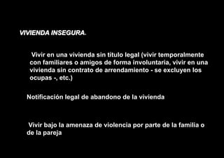 VIVIENDA INSEGURA.


   Vivir en una vivienda sin título legal (vivir temporalmente
   con familiares o amigos de forma involuntaria, vivir en una
   vivienda sin contrato de arrendamiento - se excluyen los
   ocupas -, etc.)


  Notificación legal de abandono de la vivienda



  Vivir bajo la amenaza de violencia por parte de la familia o
  de la pareja
 